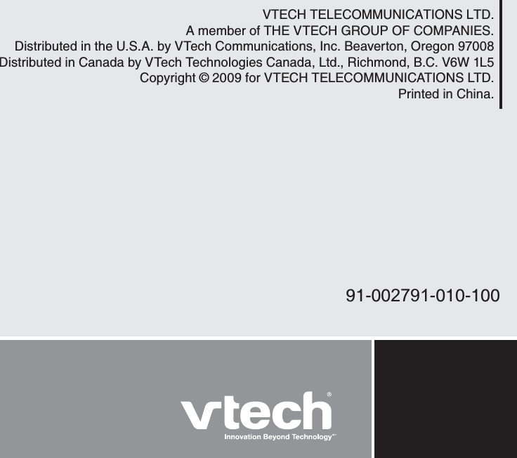 VTECH TELECOMMUNICATIONS LTD.A member of THE VTECH GROUP OF COMPANIES.Distributed in the U.S.A. by VTech Communications, Inc. Beaverton, Oregon 97008Distributed in Canada by VTech Technologies Canada, Ltd., Richmond, B.C. V6W 1L5Copyright © 2009 for VTECH TELECOMMUNICATIONS LTD.Printed in China.91-002791-010-100