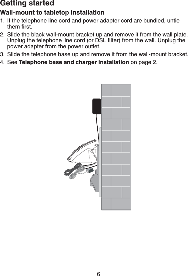 6Getting startedWall-mount to tabletop installationIf the telephone line cord and power adapter cord are bundled, untie VJGOſTUVSlide the black wall-mount bracket up and remove it from the wall plate. 7PRNWIVJGVGNGRJQPGNKPGEQTFQT&amp;5.ſNVGTHTQOVJGYCNN7PRNWIVJGpower adapter from the power outlet.Slide the telephone base up and remove it from the wall-mount bracket.See Telephone base and charger installation on page 2.1.2.3.4.