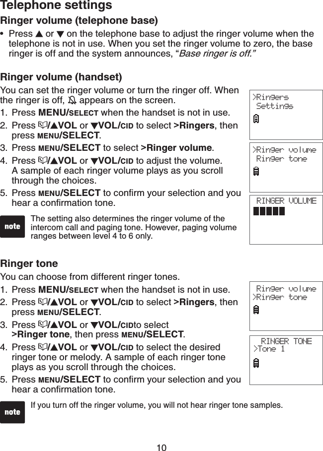 10Ringer volume (handset)You can set the ringer volume or turn the ringer off. When the ringer is off,   appears on the screen.Press MENU/SELECT when the handset is not in use.Press  /VOL or  VOL/CID to select &gt;Ringers, then press MENU/SELECT.Press MENU/SELECT to select &gt;Ringer volume.Press  /VOL or  VOL/CID to adjust the volume. A sample of each ringer volume plays as you scroll through the choices.Press MENU/SELECTVQEQPſTO[QWTUGNGEVKQPCPF[QWJGCTCEQPſTOCVKQPVQPG1.2.3.4.5.The setting also determines the ringer volume of the intercom call and paging tone. However, paging volume ranges between level 4 to 6 only.Ringer toneYou can choose from different ringer tones.Press MENU/SELECT when the handset is not in use.Press  /VOL or  VOL/CID to select &gt;Ringers, then press MENU/SELECT.Press  /VOL or  VOL/CIDto select    &gt;Ringer tone, then press MENU/SELECT.Press  /VOL or  VOL/CID to select the desired ringer tone or melody. A sample of each ringer tone plays as you scroll through the choices.Press MENU/SELECTVQEQPſTO[QWTUGNGEVKQPCPF[QWJGCTCEQPſTOCVKQPVQPG1.2.3.4.5.If you turn off the ringer volume, you will not hear ringer tone samples.Telephone settings&gt;Ringers Settings&gt;Ringer volume Ringer tone Ringer volume&gt;Ringer toneRINGER TONE&gt;Tone 1Ringer volume (telephone base)Press   or  on the telephone base to adjust the ringer volume when the telephone is not in use. When you set the ringer volume to zero, the base ringer is off and the system announces, “Base ringer is off.”•RINGER VOLUME