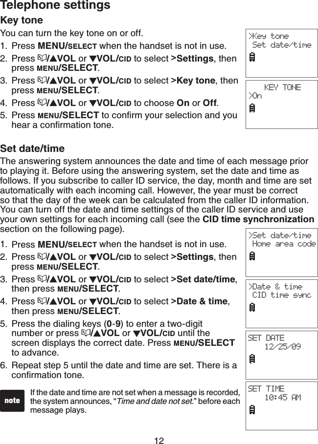 12Telephone settingsKey toneYou can turn the key tone on or off.Press MENU/SELECT when the handset is not in use.Press  /VOL or  VOL/CID to select &gt;Settings, then press MENU/SELECT.Press  /VOL or  VOL/CID to select &gt;Key tone, then press MENU/SELECT.Press  /VOL or  VOL/CID to choose On or Off.Press MENU/SELECTVQEQPſTO[QWTUGNGEVKQPCPF[QWJGCTCEQPſTOCVKQPVQPGSet date/timeThe answering system announces the date and time of each message prior to playing it. Before using the answering system, set the date and time as follows. If you subscribe to caller ID service, the day, month and time are set automatically with each incoming call. However, the year must be correct so that the day of the week can be calculated from the caller ID information. You can turn off the date and time settings of the caller ID service and use your own settings for each incoming call (see the CID time synchronizationsection on the following page).Press MENU/SELECT when the handset is not in use.Press  /VOL or  VOL/CID to select &gt;Settings, then press MENU/SELECT.Press  /VOL or  VOL/CID to select &gt;Set date/time,then press MENU/SELECT.Press  /VOL or  VOL/CID to select &gt;Date &amp; time,then press MENU/SELECT.Press the dialing keys (0-9) to enter a two-digit number or press  /VOL or  VOL/CID until the screen displays the correct date. Press MENU/SELECTto advance.Repeat step 5 until the date and time are set. There is a EQPſTOCVKQPVQPG1.2.3.4.5.1.2.3.4.5.6.&gt;Key tone Set date/timeKEY TONE&gt;On&gt;Set date/time Home area codeSET DATE12/25/09SET TIME10:45 AMIf the date and time are not set when a message is recorded, the system announces, “Time and date not set.” before each message plays.&gt;Date &amp; time CID time sync