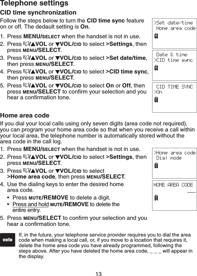 13Telephone settingsCID time synchronizationFollow the steps below to turn the CID time sync feature on or off. The dedault setting is On.Press MENU/SELECT when the handset is not in use.Press  /VOL or  VOL/CID to select &gt;Settings, then press MENU/SELECT.Press  /VOL or  VOL/CID to select &gt;Set date/time,then press MENU/SELECT.Press  /VOL or  VOL/CID to select &gt;CID time sync,then press MENU/SELECT.Press  /VOL or  VOL/CID to select On or Off, then press MENU/SELECTVQEQPſTO[QWTUGNGEVKQPCPF[QWJGCTCEQPſTOCVKQPVQPG1.2.3.4.5.&gt;Set date/time Home area code CID TIME SYNC&gt;On Date &amp; time&gt;CID time syncHome area codeIf you dial your local calls using only seven digits (area code not required), you can program your home area code so that when you receive a call within your local area, the telephone number is automatically stored without the area code in the call log.Press MENU/SELECT when the handset is not in use.Press  /VOL or  VOL/CID to select &gt;Settings, then press MENU/SELECT.Press /VOL or  VOL/CID to select    &gt;Home area code, then press MENU/SELECT.Use the dialing keys to enter the desired home    area code.Press MUTE/REMOVE to delete a digit.Press and hold MUTE/REMOVE to delete the entire entry.5. Press MENU/SELECTVQEQPſTO[QWTUGNGEVKQPCPF[QWJGCTCEQPſTOCVKQPVQPG1.2.3.4.••If, in the future, your telephone service provider requires you to dial the area code when making a local call, or, if you move to a location that requires it, delete the home area code you have already programmed, following the steps above. After you have deleted the home area code, _ _ _ will appear in the display.HOME AREA CODE            ___  &gt;Home area code Dial mode