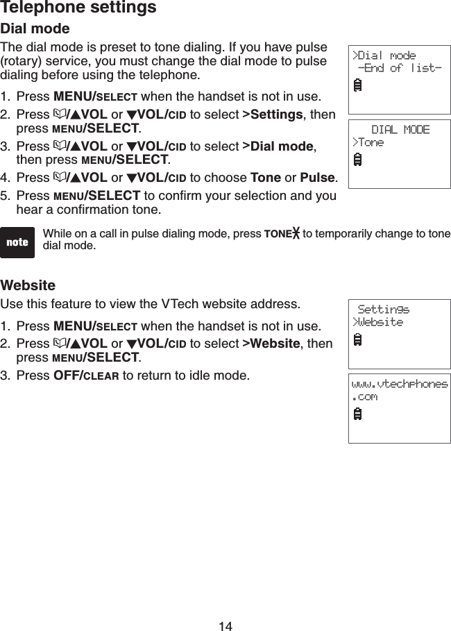 14Telephone settingsDial modeThe dial mode is preset to tone dialing. If you have pulse (rotary) service, you must change the dial mode to pulse dialing before using the telephone.Press MENU/SELECT when the handset is not in use.Press  /VOL or  VOL/CID to select &gt;Settings, then press MENU/SELECT.Press  /VOL or  VOL/CID to select &gt;Dial mode,then press MENU/SELECT.Press  /VOL or  VOL/CID to choose Tone or Pulse.Press MENU/SELECTVQEQPſTO[QWTUGNGEVKQPCPF[QWJGCTCEQPſTOCVKQPVQPG1.2.3.4.5.While on a call in pulse dialing mode, press TONE  to temporarily change to tone dial mode.&gt;Dial mode -End of list-DIAL MODE&gt;ToneWebsiteUse this feature to view the VTech website address.Press MENU/SELECT when the handset is not in use.Press  /VOL or  VOL/CID to select &gt;Website, then press MENU/SELECT.Press OFF/CLEAR to return to idle mode.1.2.3. Settings&gt;Websitewww.vtechphones.com