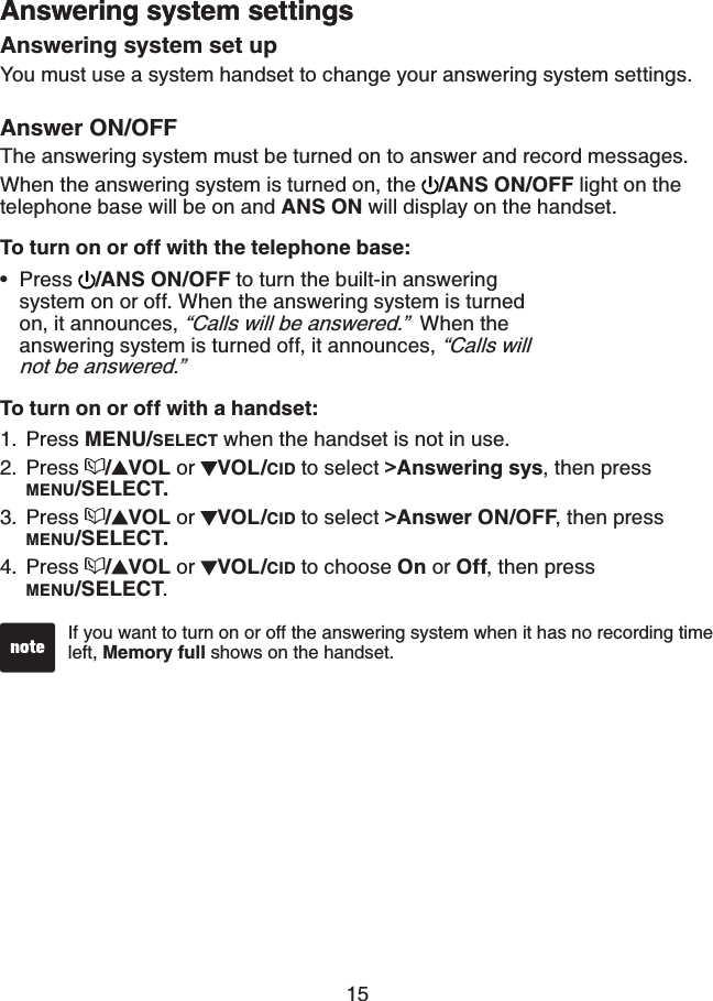 15Answering system settingsAnswering system set upYou must use a system handset to change your answering system settings.Answer ON/OFFThe answering system must be turned on to answer and record messages.When the answering system is turned on, the  /ANS ON/OFF light on the telephone base will be on and ANS ON will display on the handset.To turn on or off with the telephone base: Press  /ANS ON/OFF to turn the built-in answering system on or off. When the answering system is turned on, it announces, “Calls will be answered.”  When the answering system is turned off, it announces, “Calls will not be answered.”To turn on or off with a handset:Press MENU/SELECT when the handset is not in use.Press  /VOL or  VOL/CID to select &gt;Answering sys, then press MENU/SELECT.Press  /VOL or  VOL/CID to select &gt;Answer ON/OFF, then press MENU/SELECT.Press  /VOL or  VOL/CID to choose On or Off, then press MENU/SELECT.•1.2.3.4.Answering system settingsIf you want to turn on or off the answering system when it has no recording time left, Memory full shows on the handset.