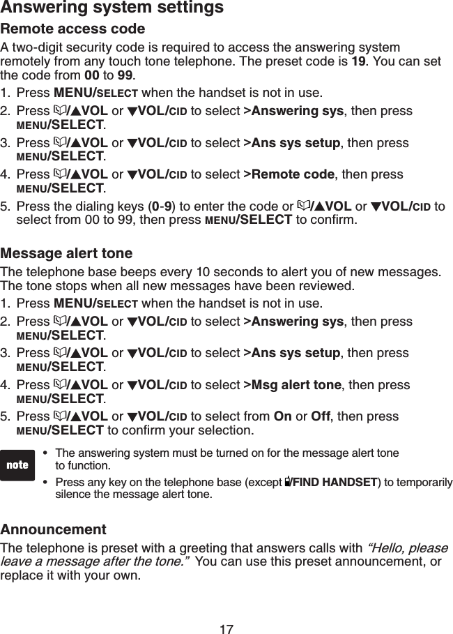 17Answering system settingsRemote access code A two-digit security code is required to access the answering system remotely from any touch tone telephone. The preset code is 19. You can set the code from 00 to 99.Press MENU/SELECT when the handset is not in use.Press  /VOL or  VOL/CID to select &gt;Answering sys, then press MENU/SELECT.Press  /VOL or  VOL/CID to select &gt;Ans sys setup, then pressMENU/SELECT.Press  /VOL or  VOL/CID to select &gt;Remote code, then press MENU/SELECT.Press the dialing keys (0-9) to enter the code or  /VOL or  VOL/CID to select from 00 to 99, then press MENU/SELECT VQEQPſTOMessage alert toneThe telephone base beeps every 10 seconds to alert you of new messages. The tone stops when all new messages have been reviewed.Press MENU/SELECT when the handset is not in use.Press  /VOL or  VOL/CID to select &gt;Answering sys, then press MENU/SELECT.Press  /VOL or  VOL/CID to select &gt;Ans sys setup, then press MENU/SELECT.Press  /VOL or  VOL/CID to select &gt;Msg alert tone, then press MENU/SELECT.Press  /VOL or  VOL/CID to select from On or Off, then press MENU/SELECT VQEQPſTO[QWTUGNGEVKQPAnnouncementThe telephone is preset with a greeting that answers calls with “Hello, please leave a message after the tone.”  You can use this preset announcement, or replace it with your own. 1.2.3.4.5.1.2.3.4.5.The answering system must be turned on for the message alert tone    to function. Press any key on the telephone base (except  /FIND HANDSET) to temporarily silence the message alert tone.••