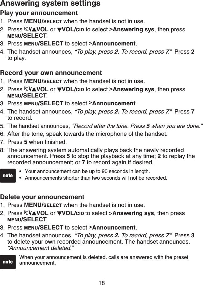 18Answering system settingsPlay your announcement Press MENU/SELECT when the handset is not in use.Press  /VOL or  VOL/CID to select &gt;Answering sys, then press MENU/SELECT.Press MENU/SELECT to select &gt;Announcement.The handset announces, “To play, press 2. To record, press 7.”  Press 2to play.Record your own announcement Press MENU/SELECT when the handset is not in use.Press  /VOL or  VOL/CID to select &gt;Answering sys, then press MENU/SELECT.Press MENU/SELECT to select &gt;Announcement.The handset announces, “To play, press 2. To record, press 7.”  Press 7to record.The handset announces, “Record after the tone. Press 5 when you are done.”After the tone, speak towards the microphone of the handset.Press 5YJGPſPKUJGFThe answering system automatically plays back the newly recorded announcement. Press 5 to stop the playback at any time; 2 to replay the recorded announcement; or 7 to record again if desired.Delete your announcementPress MENU/SELECT when the handset is not in use.Press  /VOL or  VOL/CID to select &gt;Answering sys, then press MENU/SELECT.Press MENU/SELECT to select &gt;Announcement.The handset announces, “To play, press 2. To record, press 7.”  Press 3to delete your own recorded announcement. The handset announces, “Announcement deleted.”1.2.3.4.1.2.3.4.5.6.7.8.1.2.3.4.Your announcement can be up to 90 seconds in length.Announcements shorter than two seconds will not be recorded.••When your announcement is deleted, calls are answered with the preset announcement.