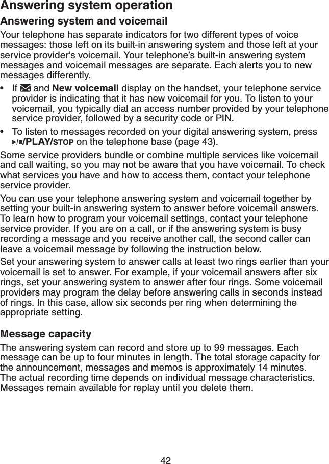42Answering system and voicemailYour telephone has separate indicators for two different types of voice messages: those left on its built-in answering system and those left at your service provider’s voicemail. Your telephone’s built-in answering system messages and voicemail messages are separate. Each alerts you to new messages differently. If   and New voicemail display on the handset, your telephone service provider is indicating that it has new voicemail for you. To listen to your voicemail, you typically dial an access number provided by your telephone service provider, followed by a security code or PIN.To listen to messages recorded on your digital answering system, press   /PLAY/STOP on the telephone base (page 43).Some service providers bundle or combine multiple services like voicemail and call waiting, so you may not be aware that you have voicemail. To check what services you have and how to access them, contact your telephone service provider.You can use your telephone answering system and voicemail together by setting your built-in answering system to answer before voicemail answers. To learn how to program your voicemail settings, contact your telephone service provider. If you are on a call, or if the answering system is busy recording a message and you receive another call, the second caller can leave a voicemail message by following the instruction below.Set your answering system to answer calls at least two rings earlier than your voicemail is set to answer. For example, if your voicemail answers after six rings, set your answering system to answer after four rings. Some voicemail providers may program the delay before answering calls in seconds instead of rings. In this case, allow six seconds per ring when determining the appropriate setting. Message capacityThe answering system can record and store up to 99 messages. Each message can be up to four minutes in length. The total storage capacity for the announcement, messages and memos is approximately 14 minutes. The actual recording time depends on individual message characteristics. Messages remain available for replay until you delete them.••Answering system operation