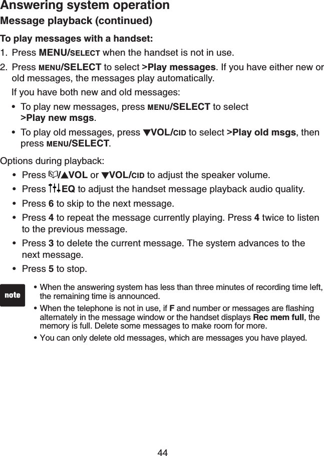 44Answering system operationMessage playback (continued)To play messages with a handset:Press MENU/SELECT when the handset is not in use.Press MENU/SELECT to select &gt;Play messages. If you have either new or old messages, the messages play automatically.   If you have both new and old messages:To play new messages, press MENU/SELECT to select      &gt;Play new msgs.To play old messages, press  VOL/CID to select &gt;Play old msgs,then press MENU/SELECT.Options during playback:Press /VOL or  VOL/CID to adjust the speaker volume.Press  EQ to adjust the handset message playback audio quality.Press 6 to skip to the next message.Press 4 to repeat the message currently playing. Press 4 twice to listen to the previous message.Press 3 to delete the current message. The system advances to the next message.Press 5 to stop.1.2.••••••••When the answering system has less than three minutes of recording time left, the remaining time is announced.When the telephone is not in use, if FCPFPWODGTQTOGUUCIGUCTGƀCUJKPIalternately in the message window or the handset displays Rec mem full, the memory is full. Delete some messages to make room for more. You can only delete old messages, which are messages you have played.•••