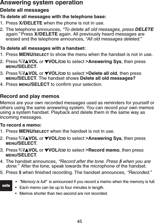 45Answering system operationDelete all messagesTo delete all messages with the telephone base:Press X/DELETE when the phone is not in use. The telephone announces, “To delete all old messages, press DELETEagain.” Press X/DELETE again. All previously heard messages are erased and the telephone announces, “All old messages deleted.”To delete all messages with a handset:Press MENU/SELECT to show the menu when the handset is not in use.Press /VOL or  VOL/CID to select &gt;Answering Sys, then press MENU/SELECT.Press /VOL or  VOL/CID to select &gt;Delete all old, then press MENU/SELECT. The handset shows Delete all old messages?Press MENU/SELECTVQEQPſTO[QWTUGNGEVKQPRecord and play memosMemos are your own recorded messages used as reminders for yourself or others using the same answering system. You can record your own memos using a system handset. Playback and delete them in the same way as incoming messages.To record a memo:Press MENU/SELECT when the handset is not in use.Press /VOL or  VOL/CID to select &gt;Answering Sys, then press MENU/SELECT.Press /VOL or  VOL/CID to select &gt;Record memo, then press MENU/SELECT.The handset announces, “Record after the tone. Press 5 when you are done.” After the tone, speak towards the microphone of the handset.Press 5YJGPſPKUJGFTGEQTFKPI6JGJCPFUGVCPPQWPEGU“Recorded.”1.2.1.2.3.4.1.2.3.4.5.“Memory is full”  is announced if you record a memo when the memory is full.Each memo can be up to four minutes in length.Memos shorter than two second are not recorded.•••