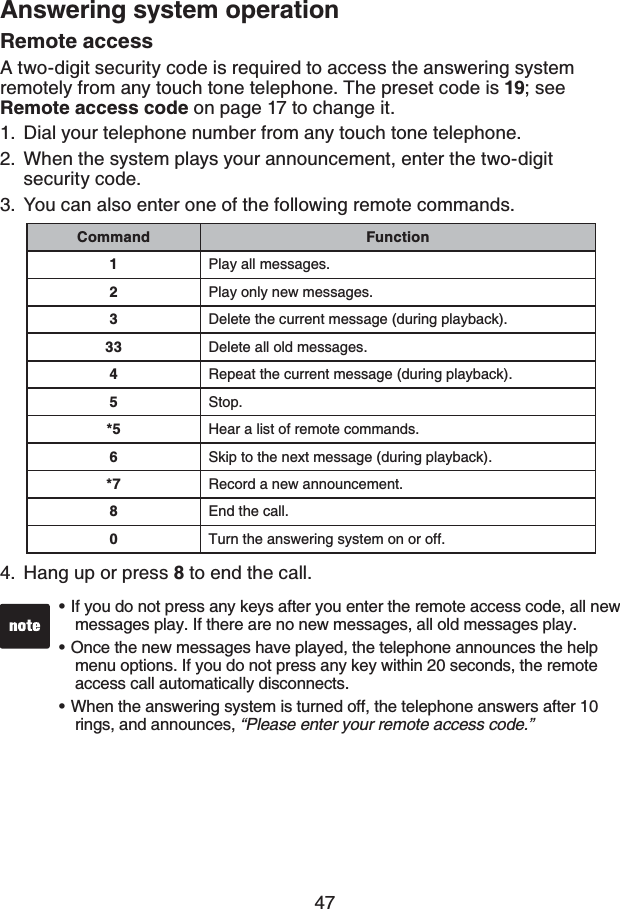 47Answering system operationIf you do not press any keys after you enter the remote access code, all new messages play. If there are no new messages, all old messages play.Once the new messages have played, the telephone announces the help menu options. If you do not press any key within 20 seconds, the remote access call automatically disconnects.When the answering system is turned off, the telephone answers after 10 rings, and announces, “Please enter your remote access code.”•••Remote accessA two-digit security code is required to access the answering system remotely from any touch tone telephone. The preset code is 19; see Remote access code on page 17 to change it. Dial your telephone number from any touch tone telephone.When the system plays your announcement, enter the two-digit security code. You can also enter one of the following remote commands.Hang up or press 8 to end the call.1.2.3.4.Command Function1Play all messages.2Play only new messages.3Delete the current message (during playback).33 Delete all old messages.4Repeat the current message (during playback).5Stop.*5 Hear a list of remote commands.6Skip to the next message (during playback).*7 Record a new announcement.8End the call.0Turn the answering system on or off.