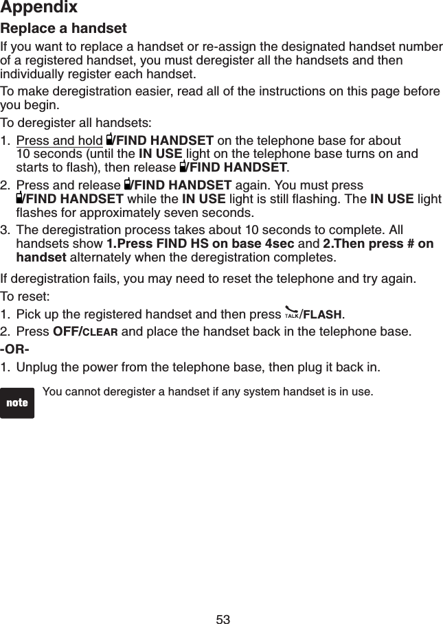 53AppendixReplace a handsetIf you want to replace a handset or re-assign the designated handset number of a registered handset, you must deregister all the handsets and then individually register each handset.To make deregistration easier, read all of the instructions on this page before you begin.To deregister all handsets:Press and hold /FIND HANDSET on the telephone base for about    10 seconds (until the IN USE light on the telephone base turns on and UVCTVUVQƀCUJVJGPTGNGCUG /FIND HANDSET.Press and release  /FIND HANDSET again. You must press /FIND HANDSET while the IN USENKIJVKUUVKNNƀCUJKPI6JGIN USE light ƀCUJGUHQTCRRTQZKOCVGN[UGXGPUGEQPFUThe deregistration process takes about 10 seconds to complete. All handsets show 1.Press FIND HS on base 4sec and 2.Then press # on handsetalternately when the deregistration completes.If deregistration fails, you may need to reset the telephone and try again.To reset:Pick up the registered handset and then press  /FLASH.Press OFF/CLEAR and place the handset back in the telephone base.-OR-Unplug the power from the telephone base, then plug it back in.1.2.3.1.2.1.You cannot deregister a handset if any system handset is in use.