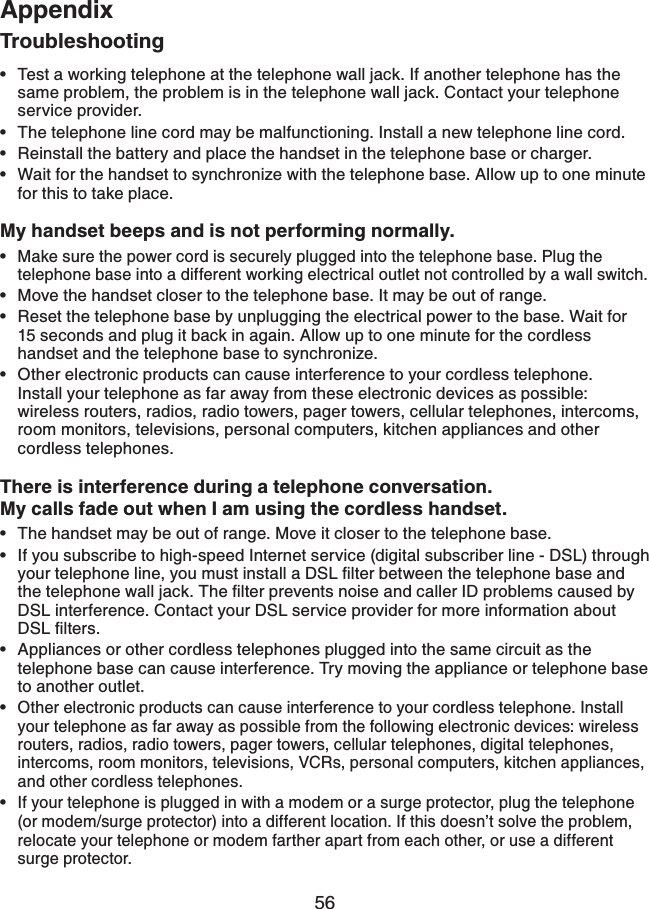 56AppendixTroubleshootingTest a working telephone at the telephone wall jack. If another telephone has the same problem, the problem is in the telephone wall jack. Contact your telephone service provider.The telephone line cord may be malfunctioning. Install a new telephone line cord.Reinstall the battery and place the handset in the telephone base or charger.Wait for the handset to synchronize with the telephone base. Allow up to one minute for this to take place.My handset beeps and is not performing normally.Make sure the power cord is securely plugged into the telephone base. Plug the telephone base into a different working electrical outlet not controlled by a wall switch.Move the handset closer to the telephone base. It may be out of range.Reset the telephone base by unplugging the electrical power to the base. Wait for 15 seconds and plug it back in again. Allow up to one minute for the cordless   handset and the telephone base to synchronize.Other electronic products can cause interference to your cordless telephone.   Install your telephone as far away from these electronic devices as possible: wireless routers, radios, radio towers, pager towers, cellular telephones, intercoms, room monitors, televisions, personal computers, kitchen appliances and other cordless telephones.There is interference during a telephone conversation.My calls fade out when I am using the cordless handset.The handset may be out of range. Move it closer to the telephone base.If you subscribe to high-speed Internet service (digital subscriber line - DSL) through [QWTVGNGRJQPGNKPG[QWOWUVKPUVCNNC&amp;5.ſNVGTDGVYGGPVJGVGNGRJQPGDCUGCPFVJGVGNGRJQPGYCNNLCEM6JGſNVGTRTGXGPVUPQKUGCPFECNNGT+&amp;RTQDNGOUECWUGFD[DSL interference. Contact your DSL service provider for more information about &amp;5.ſNVGTUAppliances or other cordless telephones plugged into the same circuit as the telephone base can cause interference. Try moving the appliance or telephone base to another outlet.Other electronic products can cause interference to your cordless telephone. Install your telephone as far away as possible from the following electronic devices: wireless routers, radios, radio towers, pager towers, cellular telephones, digital telephones, intercoms, room monitors, televisions, VCRs, personal computers, kitchen appliances, and other cordless telephones.If your telephone is plugged in with a modem or a surge protector, plug the telephone (or modem/surge protector) into a different location. If this doesn’t solve the problem, relocate your telephone or modem farther apart from each other, or use a different surge protector. •••••••••••••