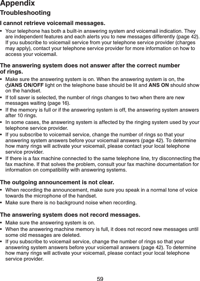 59AppendixTroubleshootingI cannot retrieve voicemail messages. Your telephone has both a built-in answering system and voicemail indication. They are independent features and each alerts you to new messages differently (page 42).   If you subscribe to voicemail service from your telephone service provider (charges may apply), contact your telephone service provider for more information on how to access your voicemail. The answering system does not answer after the correct number    of rings.Make sure the answering system is on. When the answering system is on, the /ANS ON/OFF light on the telephone base should be lit and ANS ON should show on the handset.If toll saver is selected, the number of rings changes to two when there are new messages waiting (page 16).If the memory is full or if the answering system is off, the answering system answers after 10 rings.In some cases, the answering system is affected by the ringing system used by your telephone service provider.If you subscribe to voicemail service, change the number of rings so that your answering system answers before your voicemail answers (page 42). To determine how many rings will activate your voicemail, please contact your local telephone service provider.If there is a fax machine connected to the same telephone line, try disconnecting the fax machine. If that solves the problem, consult your fax machine documentation for information on compatibility with answering systems.The outgoing announcement is not clear.When recording the announcement, make sure you speak in a normal tone of voice towards the microphone of the handset.Make sure there is no background noise when recording.The answering system does not record messages.Make sure the answering system is on.When the answering machine memory is full, it does not record new messages until some old messages are deleted.If you subscribe to voicemail service, change the number of rings so that your answering system answers before your voicemail answers (page 42). To determine how many rings will activate your voicemail, please contact your local telephone service provider.••••••••••••