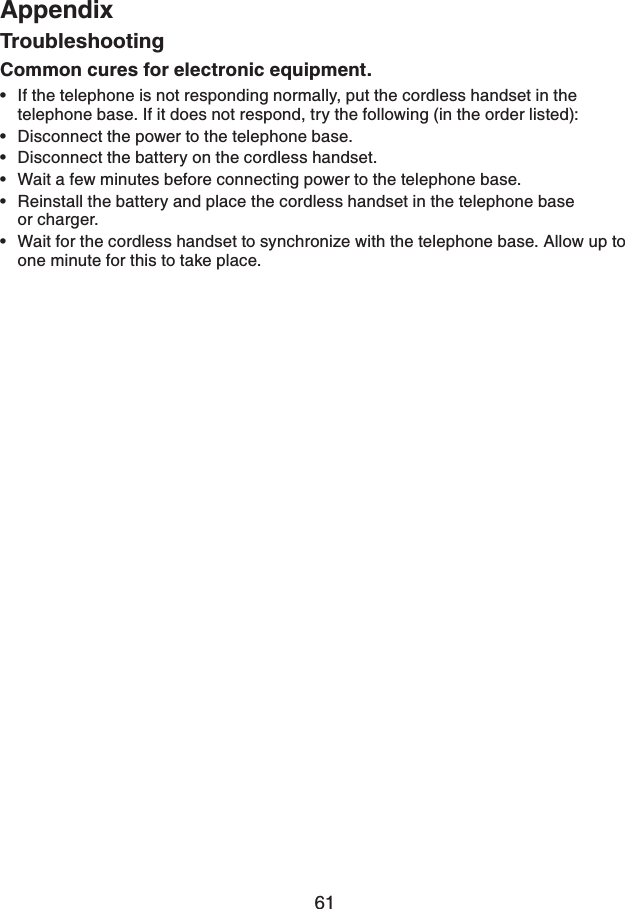 61AppendixTroubleshootingCommon cures for electronic equipment.If the telephone is not responding normally, put the cordless handset in the telephone base. If it does not respond, try the following (in the order listed):Disconnect the power to the telephone base.Disconnect the battery on the cordless handset.Wait a few minutes before connecting power to the telephone base.Reinstall the battery and place the cordless handset in the telephone base or charger.Wait for the cordless handset to synchronize with the telephone base. Allow up to one minute for this to take place.••••••