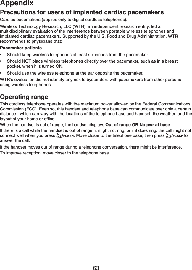 63AppendixPrecautions for users of implanted cardiac pacemakersCardiac pacemakers (applies only to digital cordless telephones):Wireless Technology Research, LLC (WTR), an independent research entity, led a multidisciplinary evaluation of the interference between portable wireless telephones and implanted cardiac pacemakers. Supported by the U.S. Food and Drug Administration, WTR recommends to physicians that:Pacemaker patientsShould keep wireless telephones at least six inches from the pacemaker.Should NOT place wireless telephones directly over the pacemaker, such as in a breast pocket, when it is turned ON.Should use the wireless telephone at the ear opposite the pacemaker.WTR’s evaluation did not identify any risk to bystanders with pacemakers from other persons using wireless telephones.Operating rangeThis cordless telephone operates with the maximum power allowed by the Federal Communications Commission (FCC). Even so, this handset and telephone base can communicate over only a certain distance - which can vary with the locations of the telephone base and handset, the weather, and the NC[QWVQH[QWTJQOGQTQHſEGWhen the handset is out of range, the handset displays Out of range OR No pwr at base.If there is a call while the handset is out of range, it might not ring, or if it does ring, the call might not connect well when you press  /FLASH. Move closer to the telephone base, then press  /FLASH toanswer the call. If the handset moves out of range during a telephone conversation, there might be interference.To improve reception, move closer to the telephone base.•••
