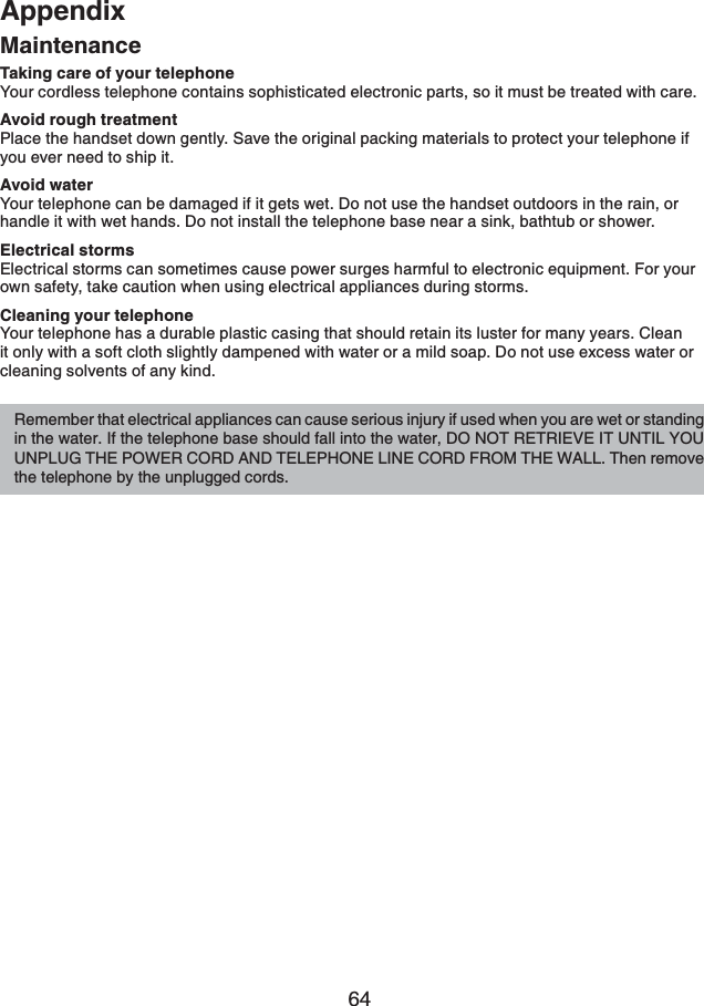 64AppendixMaintenanceTaking care of your telephoneYour cordless telephone contains sophisticated electronic parts, so it must be treated with care. Avoid rough treatmentPlace the handset down gently. Save the original packing materials to protect your telephone if you ever need to ship it. Avoid waterYour telephone can be damaged if it gets wet. Do not use the handset outdoors in the rain, or handle it with wet hands. Do not install the telephone base near a sink, bathtub or shower.Electrical stormsElectrical storms can sometimes cause power surges harmful to electronic equipment. For your own safety, take caution when using electrical appliances during storms. Cleaning your telephoneYour telephone has a durable plastic casing that should retain its luster for many years. Clean it only with a soft cloth slightly dampened with water or a mild soap. Do not use excess water or cleaning solvents of any kind.Remember that electrical appliances can cause serious injury if used when you are wet or standing in the water. If the telephone base should fall into the water, DO NOT RETRIEVE IT UNTIL YOU UNPLUG THE POWER CORD AND TELEPHONE LINE CORD FROM THE WALL. Then remove the telephone by the unplugged cords.
