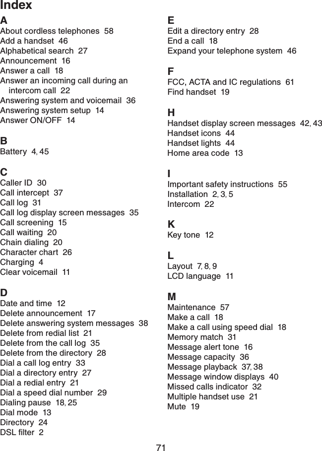 71IndexAAbout cordless telephones  58Add a handset  46Alphabetical search  27Announcement  16Answer a call  18Answer an incoming call during an intercom call  22Answering system and voicemail  36Answering system setup  14Answer ON/OFF  14BBattery  4,45CCaller ID  30Call intercept  37Call log  31Call log display screen messages  35Call screening  15Call waiting  20Chain dialing  20Character chart  26Charging  4Clear voicemail  11DDate and time  12Delete announcement  17Delete answering system messages  38Delete from redial list  21Delete from the call log  35Delete from the directory  28Dial a call log entry  33Dial a directory entry  27Dial a redial entry  21Dial a speed dial number  29Dialing pause  18,25Dial mode  13Directory  24&amp;5.ſNVGT2EEdit a directory entry  28End a call  18Expand your telephone system  46FFCC, ACTA and IC regulations  61Find handset  19HHandset display screen messages  42,43Handset icons  44Handset lights  44Home area code  13IImportant safety instructions  55Installation  2,3,5Intercom  22KKey tone  12LLayout  7,8,9LCD language  11MMaintenance  57Make a call  18Make a call using speed dial  18Memory match  31Message alert tone  16Message capacity  36Message playback  37,38Message window displays  40Missed calls indicator  32Multiple handset use  21Mute  19