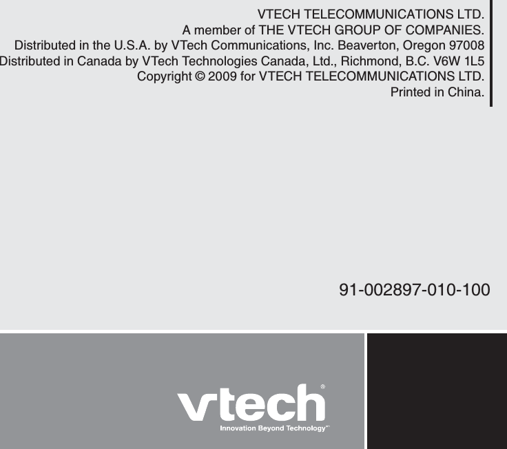 VTECH TELECOMMUNICATIONS LTD.A member of THE VTECH GROUP OF COMPANIES.Distributed in the U.S.A. by VTech Communications, Inc. Beaverton, Oregon 97008Distributed in Canada by VTech Technologies Canada, Ltd., Richmond, B.C. V6W 1L5Copyright © 2009 for VTECH TELECOMMUNICATIONS LTD.Printed in China.91-002897-010-100