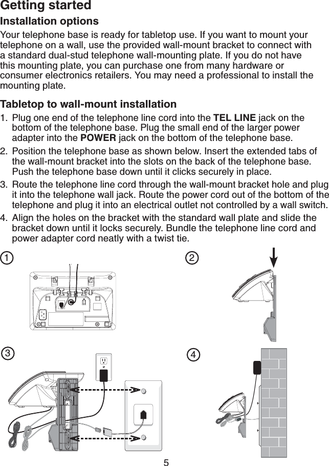 5Getting startedInstallation optionsYour telephone base is ready for tabletop use. If you want to mount yourtelephone on a wall, use the provided wall-mount bracket to connect with a standard dual-stud telephone wall-mounting plate. If you do not have   this mounting plate, you can purchase one from many hardware or consumer electronics retailers. You may need a professional to install the mounting plate.Tabletop to wall-mount installation Plug one end of the telephone line cord into the TEL LINE jack on the bottom of the telephone base. Plug the small end of the larger power adapter into the POWER jack on the bottom of the telephone base.Position the telephone base as shown below. Insert the extended tabs of the wall-mount bracket into the slots on the back of the telephone base. Push the telephone base down until it clicks securely in place.Route the telephone line cord through the wall-mount bracket hole and plug it into the telephone wall jack. Route the power cord out of the bottom of the telephone and plug it into an electrical outlet not controlled by a wall switch.Align the holes on the bracket with the standard wall plate and slide the bracket down until it locks securely. Bundle the telephone line cord and power adapter cord neatly with a twist tie.1.2.3.4.1 234