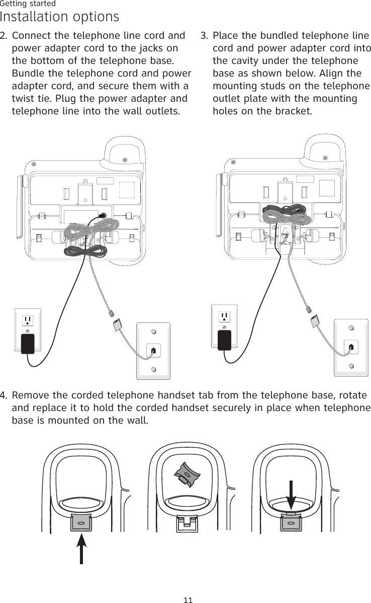 Getting started11Installation options2.  Connect the telephone line cord and power adapter cord to the jacks on the bottom of the telephone base. Bundle the telephone cord and power adapter cord, and secure them with a twist tie. Plug the power adapter and telephone line into the wall outlets. 3.  Place the bundled telephone line cord and power adapter cord into the cavity under the telephone base as shown below. Align the mounting studs on the telephone outlet plate with the mounting holes on the bracket.4.  Remove the corded telephone handset tab from the telephone base, rotate and replace it to hold the corded handset securely in place when telephone base is mounted on the wall. 