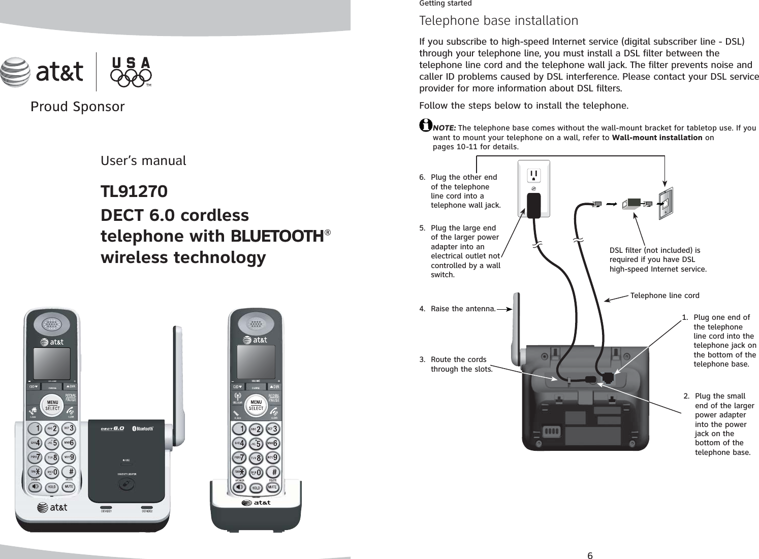 User’s manualTL91270DECT 6.0 cordless telephone with BLUETOOTHBLUETOOTH®wireless technology6Getting startedIf you subscribe to high-speed Internet service (digital subscriber line - DSL) through your telephone line, you must install a DSL filter between the telephone line cord and the telephone wall jack. The filter prevents noise and caller ID problems caused by DSL interference. Please contact your DSL service provider for more information about DSL filters.Follow the steps below to install the telephone. NOTE: The telephone base comes without the wall-mount bracket for tabletop use. If you want to mount your telephone on a wall, refer to Wall-mount installation on pages 10-11 for details.Telephone base installationPlug one end of the telephone line cord into the telephone jack on the bottom of the telephone base.1.DSL filter (not included) is required if you have DSL high-speed Internet service.Telephone line cordRoute the cords through the slots.3.Plug the small end of the larger power adapter into the power jack on the bottom of the telephone base.2.Plug the large end of the larger power adapter into an electrical outlet not controlled by a wall switch.5.Plug the other end of the telephone line cord into a telephone wall jack. 6.Raise the antenna.4.