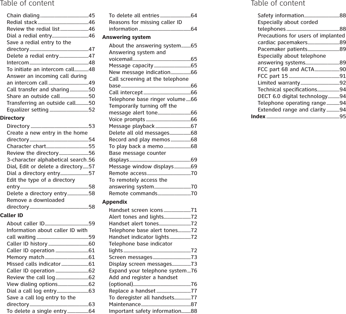 Chain dialing.........................................45Redial stack...........................................46Review the redial list........................46Dial a redial entry...............................46Save a redial entry to the directory..................................................47Delete a redial entry.........................47Intercom..................................................48To initiate an intercom call............48Answer an incoming call during an intercom call ..................................49Call transfer and sharing................50Share an outside call........................50Transferring an outside call...........50Equalizer setting .................................52DirectoryDirectory .................................................53Create a new entry in the home directory..................................................54Character chart....................................55Review the directory.........................563-character alphabetical search .56Dial, Edit or delete a directory.....57Dial a directory entry........................57Edit the type of a directory entry..........................................................58Delete a directory entry..................58Remove a downloaded directory..................................................58Caller IDAbout caller ID.....................................59Information about caller ID with call waiting ............................................59Caller ID history ..................................60Caller ID operation ............................61Memory match.....................................61Missed calls indicator.......................61Caller ID operation ............................62Review the call log............................62View dialing options..........................62Dial a call log entry...........................63Save a call log entry to the directory..................................................63To delete a single entry ..................64To delete all entries ..........................64Reasons for missing caller ID information ............................................64Answering systemAbout the answering system........65Answering system and voicemail.................................................65Message capacity ...............................65New message indication.................66Call screening at the telephone base...........................................................66Call intercept ........................................66Telephone base ringer volume ....66Temporarily turning off the message alert tone............................66Voice prompts ......................................66Message playback..............................67Delete all old messages..................68Record and play memos.................68To play back a memo.......................68Base message counter displays....................................................69Message window displays..............69Remote access.....................................70To remotely access the answering system...............................70Remote commands............................70AppendixHandset screen icons.......................71Alert tones and lights.......................72Handset alert tones...........................72Telephone base alert tones...........72Handset indicator lights..................72Telephone base indicator lights .........................................................72Screen messages................................73Display screen messages................73Expand your telephone system...76Add and register a handset (optional).................................................76Replace a handset .............................77To deregister all handsets..............77Maintenance..........................................87Important safety information........88Table of contentSafety information..............................88Especially about corded telephones .............................................88Precautions for users of implanted cardiac pacemakers...........................89Pacemaker patients...........................89Especially about telephone answering systems.............................89FCC part 68 and ACTA.....................90FCC part 15 ...........................................91Limited warranty.................................92Technical specifications...................94DECT 6.0 digital technology..........94Telephone operating range ...........94Extended range and clarity ...........94Index ..............................................................95Table of content