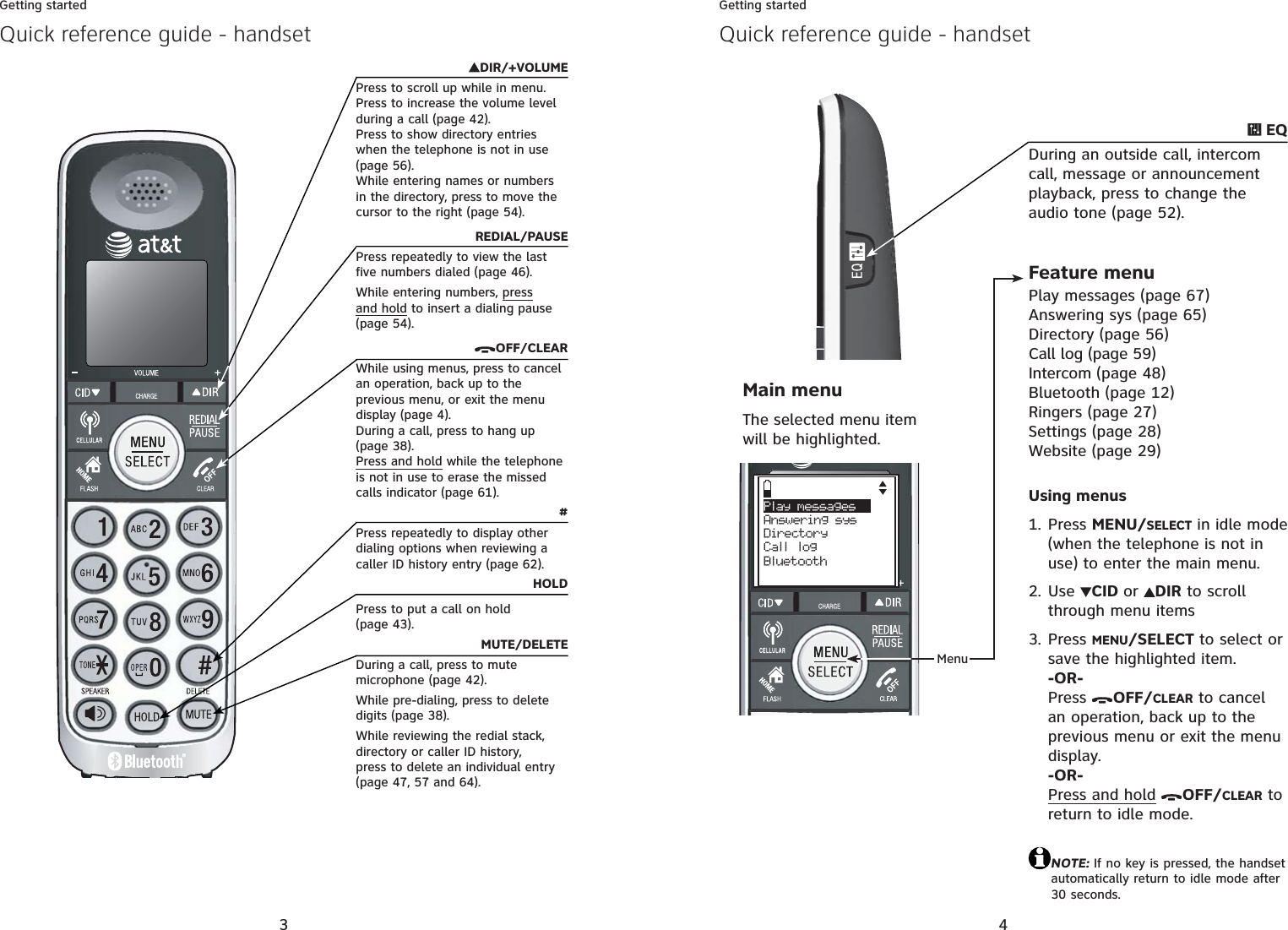 3Getting startedDIR/+VOLUMEPress to scroll up while in menu.Press to increase the volume level during a call (page 42).Press to show directory entries when the telephone is not in use (page 56).While entering names or numbers in the directory, press to move the cursor to the right (page 54).REDIAL/PAUSEPress repeatedly to view the last five numbers dialed (page 46).While entering numbers, pressand hold to insert a dialing pause (page 54).OFF/CLEARWhile using menus, press to cancel an operation, back up to the previous menu, or exit the menu display (page 4).During a call, press to hang up (page 38).Press and hold while the telephone is not in use to erase the missed calls indicator (page 61).#Press repeatedly to display other dialing options when reviewing a caller ID history entry (page 62).HOLDPress to put a call on hold (page 43).MUTE/DELETEDuring a call, press to mute microphone (page 42).While pre-dialing, press to delete digits (page 38).While reviewing the redial stack, directory or caller ID history, press to delete an individual entry (page 47, 57 and 64).Quick reference guide - handset4Getting startedQuick reference guide - handsetMenuFeature menuPlay messages (page 67)Answering sys (page 65)Directory (page 56)Call log (page 59)Intercom (page 48)Bluetooth (page 12)Ringers (page 27)Settings (page 28)Website (page 29)Main menuThe selected menu item will be highlighted.Play messages    Answering sysDirectory Call logBluetooth EQDuring an outside call, intercom call, message or announcement playback, press to change the audio tone (page 52).Using menusPress MENU/SELECT in idle mode (when the telephone is not in use) to enter the main menu.Use CID or DIR to scroll through menu itemsPress MENU/SELECT to select or save the highlighted item.-OR-Press  OFF/CLEAR to cancel an operation, back up to the previous menu or exit the menu display.-OR-Press and hold OFF/CLEAR to return to idle mode.NOTE: If no key is pressed, the handset automatically return to idle mode after 30 seconds.1.2.3.