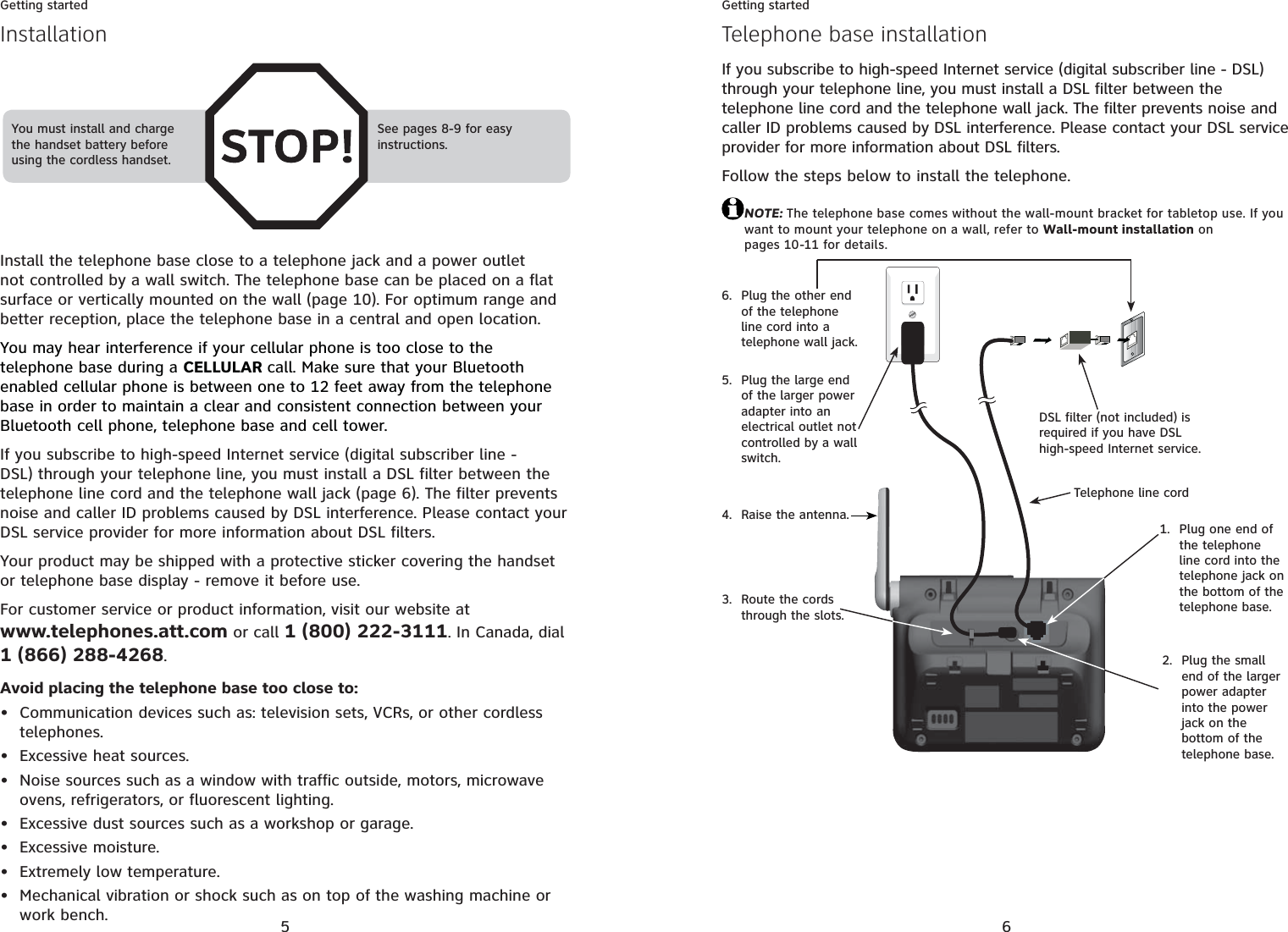 5Getting startedInstall the telephone base close to a telephone jack and a power outlet not controlled by a wall switch. The telephone base can be placed on a flat surface or vertically mounted on the wall (page 10). For optimum range and better reception, place the telephone base in a central and open location.You may hear interference if your cellular phone is too close to the telephone base during a CELLULAR call. Make sure that your Bluetooth enabled cellular phone is between one to 12 feet away from the telephone base in order to maintain a clear and consistent connection between your Bluetooth cell phone, telephone base and cell tower.If you subscribe to high-speed Internet service (digital subscriber line - DSL) through your telephone line, you must install a DSL filter between the telephone line cord and the telephone wall jack (page 6). The filter prevents noise and caller ID problems caused by DSL interference. Please contact your DSL service provider for more information about DSL filters.Your product may be shipped with a protective sticker covering the handset or telephone base display - remove it before use.For customer service or product information, visit our website at www.telephones.att.com or call 1 (800) 222-3111. In Canada, dial 1 (866) 288-4268.Avoid placing the telephone base too close to:Communication devices such as: television sets, VCRs, or other cordless telephones.Excessive heat sources.Noise sources such as a window with traffic outside, motors, microwave ovens, refrigerators, or fluorescent lighting.Excessive dust sources such as a workshop or garage.Excessive moisture.Extremely low temperature.Mechanical vibration or shock such as on top of the washing machine or work bench.•••••••You must install and charge the handset battery before using the cordless handset.See pages 8-9 for easy instructions.Installation6Getting startedIf you subscribe to high-speed Internet service (digital subscriber line - DSL) through your telephone line, you must install a DSL filter between the telephone line cord and the telephone wall jack. The filter prevents noise and caller ID problems caused by DSL interference. Please contact your DSL service provider for more information about DSL filters.Follow the steps below to install the telephone. NOTE: The telephone base comes without the wall-mount bracket for tabletop use. If you want to mount your telephone on a wall, refer to Wall-mount installation on pages 10-11 for details.Telephone base installationPlug one end of the telephone line cord into the telephone jack on the bottom of the telephone base.1.DSL filter (not included) is required if you have DSL high-speed Internet service.Telephone line cordRoute the cords through the slots.3.Plug the small end of the larger power adapter into the power jack on the bottom of the telephone base.2.Plug the large end of the larger power adapter into an electrical outlet not controlled by a wall switch.5.Plug the other end of the telephone line cord into a telephone wall jack. 6.Raise the antenna.4.