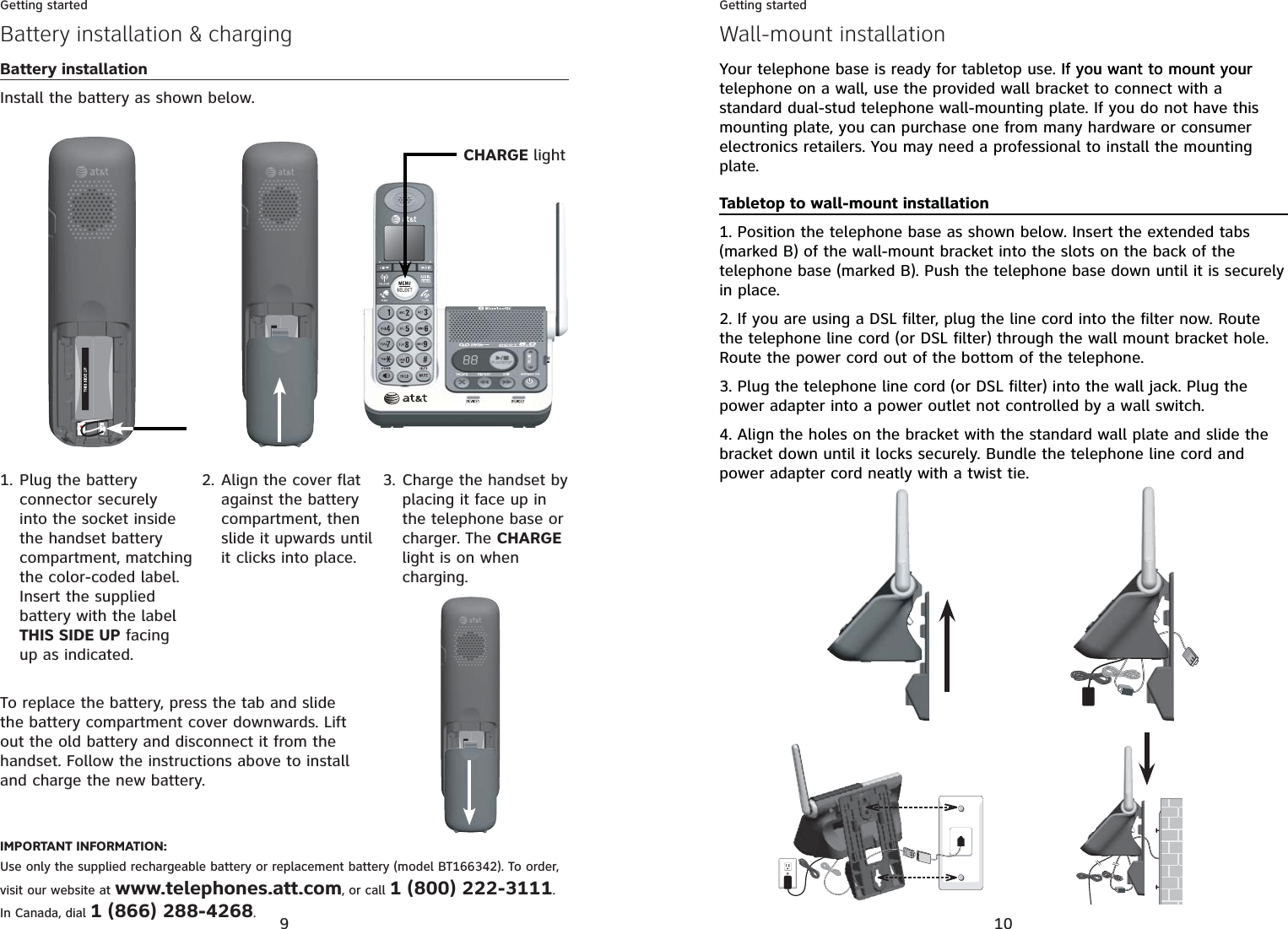9Getting startedBattery installation &amp; chargingBattery installationInstall the battery as shown below.Plug the battery connector securely into the socket inside the handset battery compartment, matching the color-coded label. Insert the supplied battery with the label THIS SIDE UP facing up as indicated.1.To replace the battery, press the tab and slide the battery compartment cover downwards. Lift out the old battery and disconnect it from the handset. Follow the instructions above to install and charge the new battery.Align the cover flat against the battery compartment, then slide it upwards until it clicks into place.2. Charge the handset by placing it face up in the telephone base or charger. The CHARGElight is on when charging.3.IMPORTANT INFORMATION:Use only the supplied rechargeable battery or replacement battery (model BT166342). To order, visit our website at www.telephones.att.com, or call 1 (800) 222-3111.In Canada, dial 1 (866) 288-4268.CHARGE light10Getting startedWall-mount installationYour telephone base is ready for tabletop use. If you want to mount yourIf you want to mount your telephone on a wall, use the provided wall bracket to connect with a standard dual-stud telephone wall-mounting plate. If you do not have this mounting plate, you can purchase one from many hardware or consumer electronics retailers. You may need a professional to install the mounting plate.Tabletop to wall-mount installation1. Position the telephone base as shown below. Insert the extended tabs (marked B) of the wall-mount bracket into the slots on the back of the telephone base (marked B). Push the telephone base down until it is securely in place.2. If you are using a DSL filter, plug the line cord into the filter now. Route the telephone line cord (or DSL filter) through the wall mount bracket hole. Route the power cord out of the bottom of the telephone.3. Plug the telephone line cord (or DSL filter) into the wall jack. Plug the power adapter into a power outlet not controlled by a wall switch.4. Align the holes on the bracket with the standard wall plate and slide the bracket down until it locks securely. Bundle the telephone line cord and power adapter cord neatly with a twist tie.