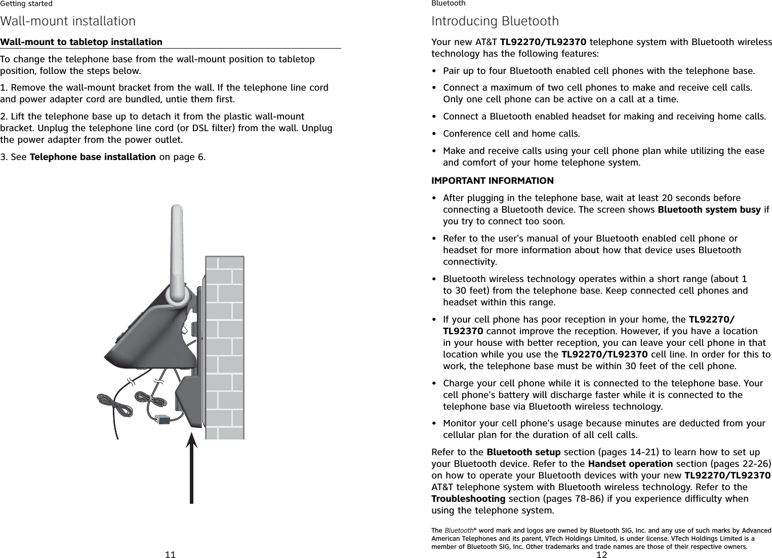 11Getting startedWall-mount installationWall-mount to tabletop installationTo change the telephone base from the wall-mount position to tabletop position, follow the steps below.1. Remove the wall-mount bracket from the wall. If the telephone line cord and power adapter cord are bundled, untie them first.2. Lift the telephone base up to detach it from the plastic wall-mount bracket. Unplug the telephone line cord (or DSL filter) from the wall. Unplug the power adapter from the power outlet.3. See Telephone base installation on page 6.12Your new AT&amp;T TL92270/TL92370 telephone system with Bluetooth wireless technology has the following features:Pair up to four Bluetooth enabled cell phones with the telephone base.Connect a maximum of two cell phones to make and receive cell calls. Only one cell phone can be active on a call at a time.Connect a Bluetooth enabled headset for making and receiving home calls.Conference cell and home calls.Make and receive calls using your cell phone plan while utilizing the ease and comfort of your home telephone system. IMPORTANT INFORMATIONAfter plugging in the telephone base, wait at least 20 seconds before connecting a Bluetooth device. The screen shows Bluetooth system busy if you try to connect too soon.Refer to the user&apos;s manual of your Bluetooth enabled cell phone or headset for more information about how that device uses Bluetooth connectivity.Bluetooth wireless technology operates within a short range (about 1 to 30 feet) from the telephone base. Keep connected cell phones and headset within this range.If your cell phone has poor reception in your home, the TL92270/TL92370 cannot improve the reception. However, if you have a location in your house with better reception, you can leave your cell phone in that location while you use the TL92270/TL92370 cell line. In order for this to work, the telephone base must be within 30 feet of the cell phone.Charge your cell phone while it is connected to the telephone base. Your cell phone&apos;s battery will discharge faster while it is connected to the telephone base via Bluetooth wireless technology.Monitor your cell phone&apos;s usage because minutes are deducted from your cellular plan for the duration of all cell calls.Refer to the Bluetooth setup section (pages 14-21) to learn how to set up your Bluetooth device. Refer to the Handset operation section (pages 22-26)on how to operate your Bluetooth devices with your new TL92270/TL92370AT&amp;T telephone system with Bluetooth wireless technology. Refer to the Troubleshooting section (pages 78-86) if you experience difficulty when using the telephone system.The Bluetooth® word mark and logos are owned by Bluetooth SIG, Inc. and any use of such marks by Advanced American Telephones and its parent, VTech Holdings Limited, is under license. VTech Holdings Limited is a member of Bluetooth SIG, Inc. Other trademarks and trade names are those of their respective owners.•••••••••••BluetoothIntroducing Bluetooth