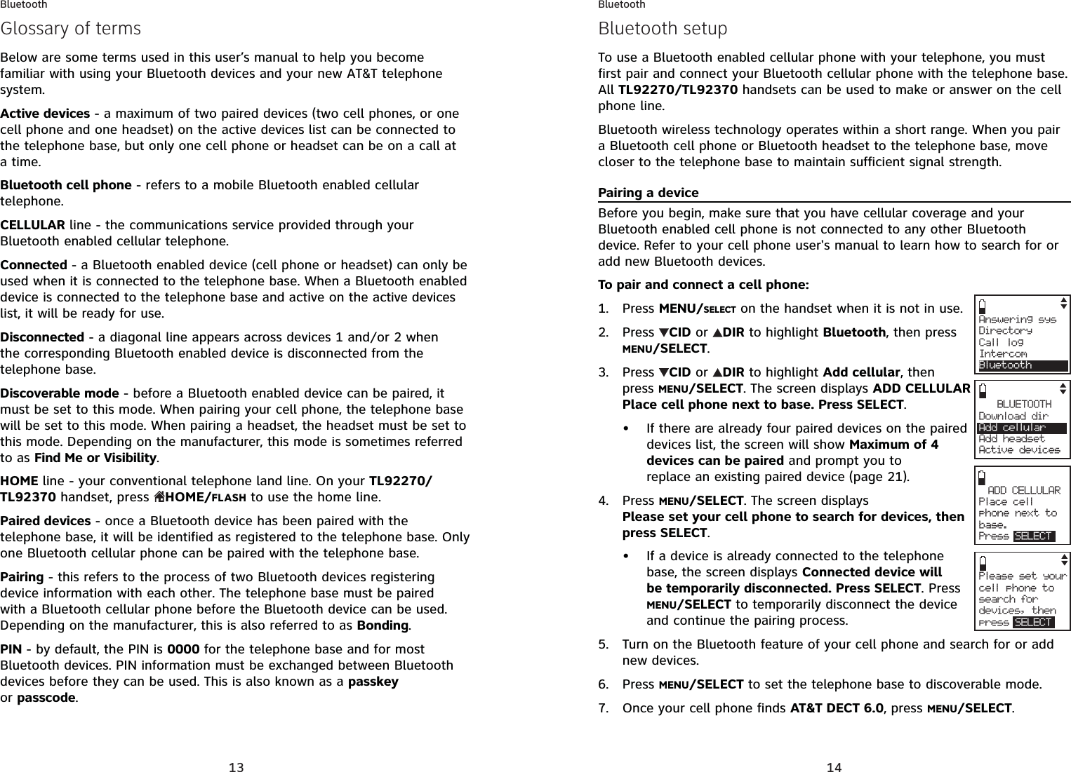 13BluetoothBelow are some terms used in this user’s manual to help you become familiar with using your Bluetooth devices and your new AT&amp;T telephone system.Active devices - a maximum of two paired devices (two cell phones, or one cell phone and one headset) on the active devices list can be connected to the telephone base, but only one cell phone or headset can be on a call at a time.Bluetooth cell phone - refers to a mobile Bluetooth enabled cellular telephone.CELLULAR line - the communications service provided through your Bluetooth enabled cellular telephone.Connected - a Bluetooth enabled device (cell phone or headset) can only be used when it is connected to the telephone base. When a Bluetooth enabled device is connected to the telephone base and active on the active devices list, it will be ready for use.Disconnected - a diagonal line appears across devices 1 and/or 2 when the corresponding Bluetooth enabled device is disconnected from the telephone base.Discoverable mode - before a Bluetooth enabled device can be paired, it must be set to this mode. When pairing your cell phone, the telephone base will be set to this mode. When pairing a headset, the headset must be set to this mode. Depending on the manufacturer, this mode is sometimes referred to as Find Me or Visibility.HOME line - your conventional telephone land line. On your TL92270/TL92370 handset, press  HOME/FLASH to use the home line.Paired devices - once a Bluetooth device has been paired with the telephone base, it will be identified as registered to the telephone base. Only one Bluetooth cellular phone can be paired with the telephone base. Pairing - this refers to the process of two Bluetooth devices registering device information with each other. The telephone base must be paired with a Bluetooth cellular phone before the Bluetooth device can be used. Depending on the manufacturer, this is also referred to as Bonding.PIN - by default, the PIN is 0000 for the telephone base and for most Bluetooth devices. PIN information must be exchanged between Bluetooth devices before they can be used. This is also known as a passkeyor passcode.Glossary of terms14BluetoothTo use a Bluetooth enabled cellular phone with your telephone, you must first pair and connect your Bluetooth cellular phone with the telephone base.All TL92270/TL92370 handsets can be used to make or answer on the cell phone line. Bluetooth wireless technology operates within a short range. When you pair a Bluetooth cell phone or Bluetooth headset to the telephone base, move closer to the telephone base to maintain sufficient signal strength.Pairing a deviceBefore you begin, make sure that you have cellular coverage and your Bluetooth enabled cell phone is not connected to any other Bluetooth device. Refer to your cell phone user&apos;s manual to learn how to search for or add new Bluetooth devices.To pair and connect a cell phone:Press MENU/SELECT on the handset when it is not in use.Press CID or  DIR to highlight Bluetooth, then press MENU/SELECT.Press  CID or  DIR to highlight Add cellular, then press MENU/SELECT. The screen displays ADD CELLULARPlace cell phone next to base. Press SELECT.If there are already four paired devices on the paired devices list, the screen will show Maximum of 4 devices can be paired and prompt you to replace an existing paired device (page 21).Press MENU/SELECT. The screen displays Please set your cell phone to search for devices, then press SELECT.If a device is already connected to the telephone base, the screen displays Connected device will be temporarily disconnected. Press SELECT. Press  MENU/SELECT to temporarily disconnect the device and continue the pairing process.Turn on the Bluetooth feature of your cell phone and search for or add new devices. Press MENU/SELECT to set the telephone base to discoverable mode.Once your cell phone finds AT&amp;T DECT 6.0, press MENU/SELECT.1.2.3.•4.•5.6.7.Answering sysDirectory Call logIntercomBluetoothADD CELLULAR     Plac e  c ellphone next tobase. Press SELECTBLUETOOTHDownload dir    Add cellular Add headsetActive devicesPlease set your cell phone to search for devices, then press SELECTBluetooth setup