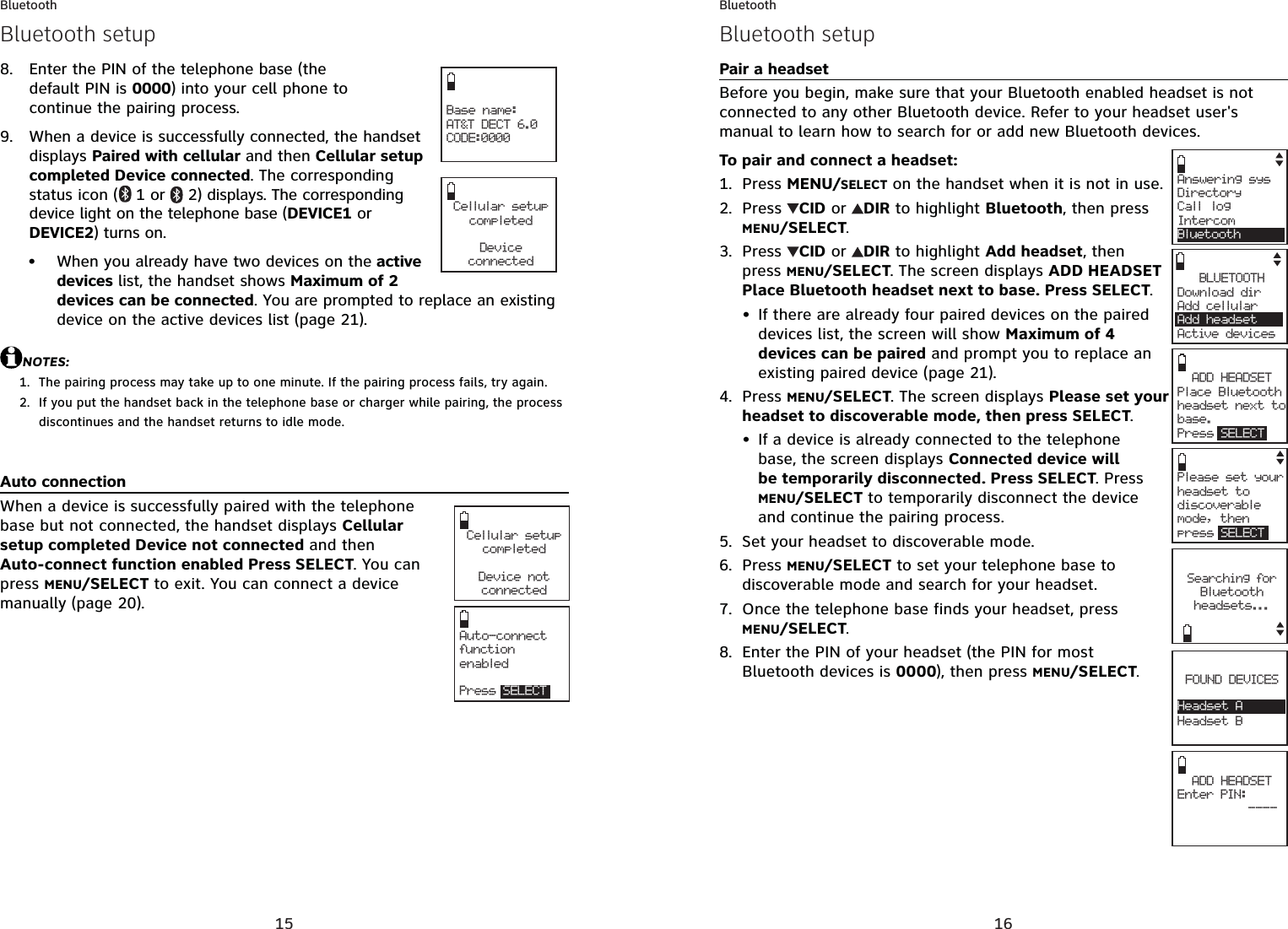 15BluetoothEnter the PIN of the telephone base (the default PIN is 0000) into your cell phone to continue the pairing process.When a device is successfully connected, the handset displays Paired with cellular and then Cellular setup completed Device connected. The corresponding status icon ( 1 or 2) displays. The corresponding device light on the telephone base (DEVICE1 or DEVICE2) turns on.When you already have two devices on the active devices list, the handset shows Maximum of 2 devices can be connected. You are prompted to replace an existing device on the active devices list (page 21).NOTES:The pairing process may take up to one minute. If the pairing process fails, try again.If you put the handset back in the telephone base or charger while pairing, the process discontinues and the handset returns to idle mode.Auto connectionWhen a device is successfully paired with the telephone base but not connected, the handset displays Cellular setup completed Device not connected and then Auto-connect function enabled Press SELECT. You can press MENU/SELECT to exit. You can connect a device manually (page 20).8.9.•1.2.Base name:AT&amp;T DECT 6.0CODE:0000Cellular setup completedDeviceconnectedBluetooth setupCellular setup completedDevice notconnectedAuto-connect function enabledPress SELECT16BluetoothPair a headsetBefore you begin, make sure that your Bluetooth enabled headset is not connected to any other Bluetooth device. Refer to your headset user&apos;s manual to learn how to search for or add new Bluetooth devices.To pair and connect a headset:Press MENU/SELECT on the handset when it is not in use.Press CID or  DIR to highlight Bluetooth, then press MENU/SELECT.Press  CID or  DIR to highlight Add headset, then press MENU/SELECT. The screen displays ADD HEADSET Place Bluetooth headset next to base. Press SELECT.If there are already four paired devices on the paired devices list, the screen will show Maximum of 4 devices can be paired and prompt you to replace an existing paired device (page 21).Press MENU/SELECT. The screen displays Please set your headset to discoverable mode, then press SELECT.If a device is already connected to the telephone base, the screen displays Connected device will be temporarily disconnected. Press SELECT. Press MENU/SELECT to temporarily disconnect the device and continue the pairing process.Set your headset to discoverable mode.Press MENU/SELECT to set your telephone base to discoverable mode and search for your headset.Once the telephone base finds your headset, press MENU/SELECT.Enter the PIN of your headset (the PIN for most Bluetooth devices is 0000), then press MENU/SELECT.1.2.3.•4.•5.6.7.8.Bluetooth setupAnswering sysDirectory Call logIntercomBluetoothADD HEADSET     Place Bluetooth headset next tobase. Press SELECTPlease set your headset to discoverable mode, then press SELECTADD HEADSETEnter PIN:          ----Searching forBluetooth headsets...FOUND DEVICESHeadsetHeadset BHeadset ABLUETOOTHDownload dir    Add cellular Add headsetActive devices
