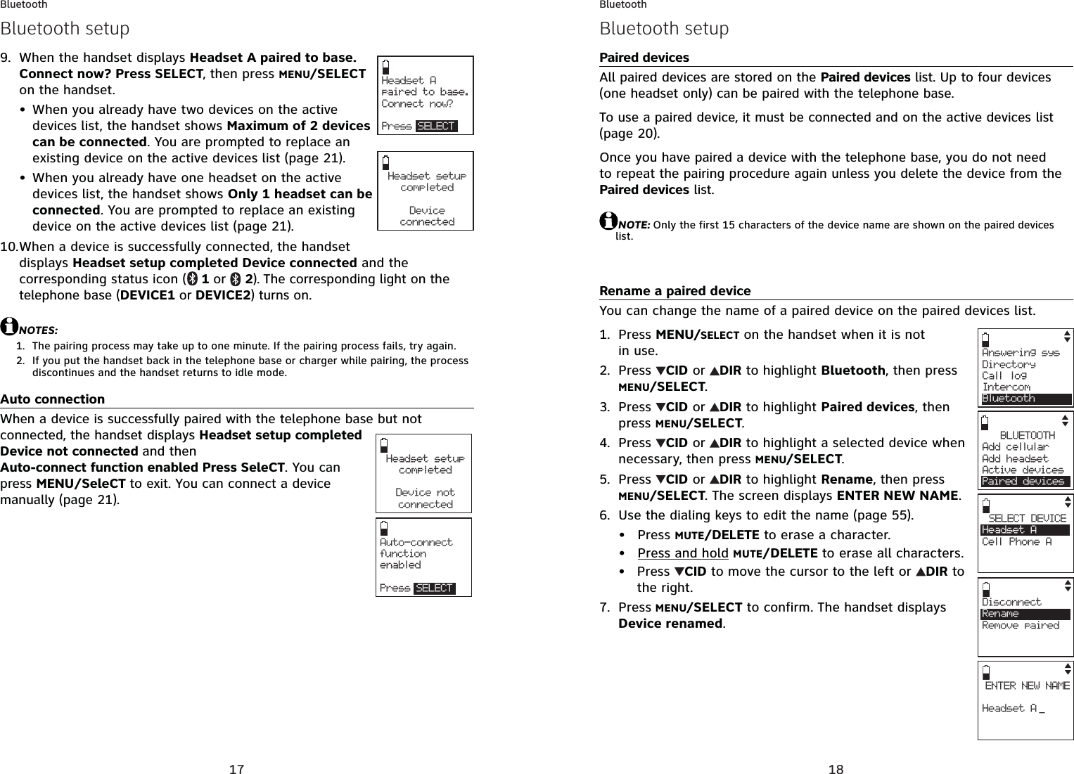 17BluetoothWhen the handset displays Headset A paired to base. Connect now? Press SELECT, then press MENU/SELECTon the handset. When you already have two devices on the active devices list, the handset shows Maximum of 2 devices can be connected. You are prompted to replace an existing device on the active devices list (page 21).When you already have one headset on the active devices list, the handset shows Only 1 headset can be connected. You are prompted to replace an existing device on the active devices list (page 21).When a device is successfully connected, the handset displays Headset setup completed Device connected and the corresponding status icon ( 1 or  2). The corresponding light on the telephone base (DEVICE1 or DEVICE2) turns on. NOTES:The pairing process may take up to one minute. If the pairing process fails, try again.If you put the handset back in the telephone base or charger while pairing, the process discontinues and the handset returns to idle mode.Auto connectionWhen a device is successfully paired with the telephone base but not connected, the handset displays Headset setup completed Device not connected and then Auto-connect function enabled Press SeleCT. You can press MENU/SeleCT to exit. You can connect a device manually (page 21).9.••10.1.2.Headset A paired to base. Connect now?Press SELECTHeadset setup completedDeviceconnectedBluetooth setupHeadset setup completedDevice notconnectedAuto-connect function enabledPress SELECT18BluetoothPaired devicesAll paired devices are stored on the Paired devices list. Up to four devices (one headset only) can be paired with the telephone base.To use a paired device, it must be connected and on the active devices list(page 20).Once you have paired a device with the telephone base, you do not need to repeat the pairing procedure again unless you delete the device from the Paired devices list.NOTE: Only the first 15 characters of the device name are shown on the paired deviceslist.Rename a paired deviceYou can change the name of a paired device on the paired devices list.Press MENU/SELECT on the handset when it is not in use.Press  CID or  DIR to highlight Bluetooth, then press MENU/SELECT.Press  CID or  DIR to highlight Paired devices, then press MENU/SELECT.Press  CID or  DIR to highlight a selected device when necessary, then press MENU/SELECT.Press  CID or  DIR to highlight Rename, then press MENU/SELECT. The screen displays ENTER NEW NAME.Use the dialing keys to edit the name (page 55).Press MUTE/DELETE to erase a character.Press and hold MUTE/DELETE to erase all characters.Press  CID to move the cursor to the left or  DIR to the right.Press MENU/SELECT to confirm. The handset displays Device renamed.1.2.3.4.5.6.•••7.Answering sys  Directory Call logIntercomBluetoothBLUETOOTHAdd cellular Add headsetActive devicesPaired devicesSELECT DEVICEHeadset ACell Phone ACENTER NEW NAMEHeadset A _DisconnectRenameRemove pairedBluetooth setup