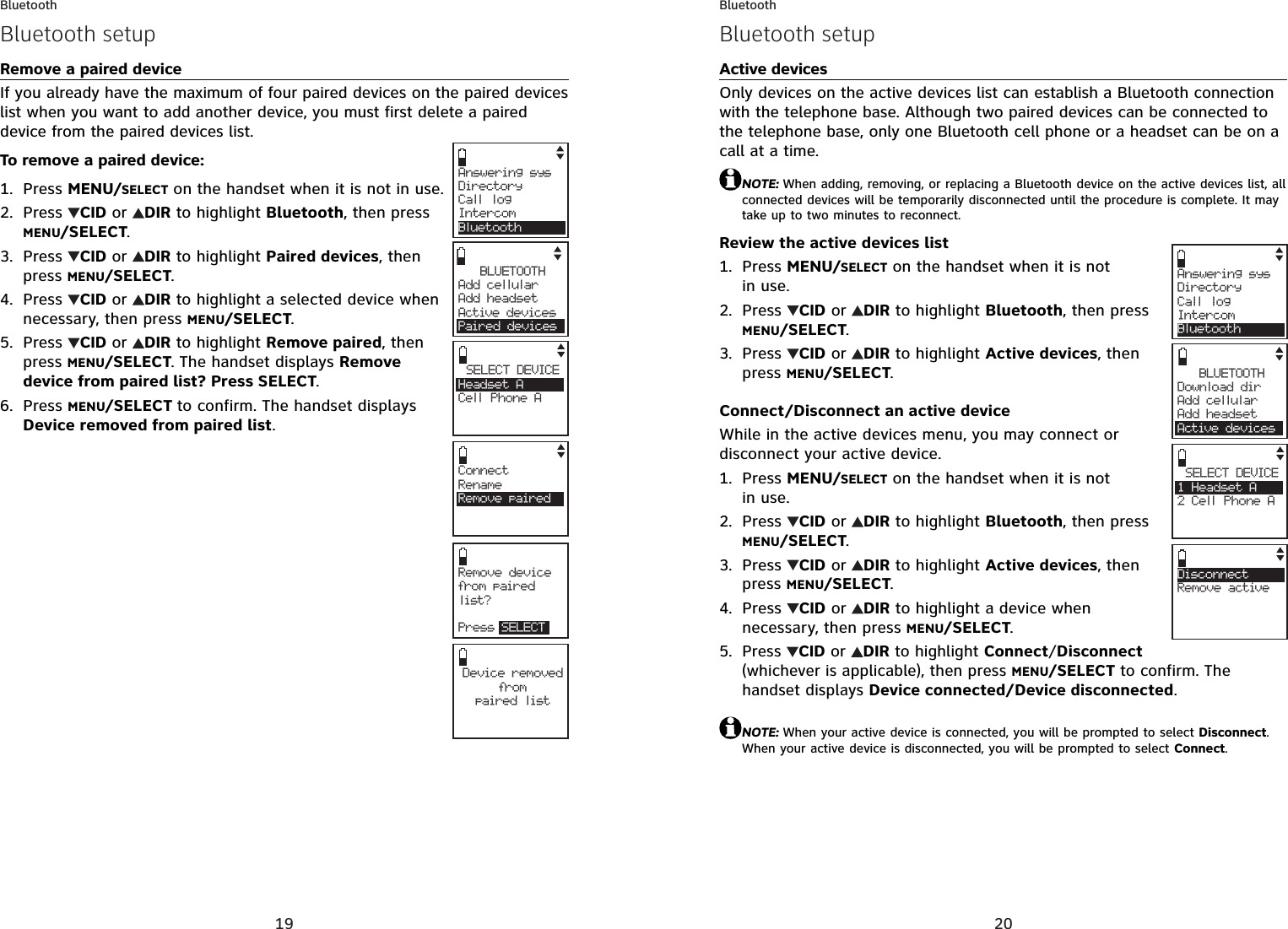 19BluetoothRemove a paired deviceIf you already have the maximum of four paired devices on the paired devices list when you want to add another device, you must first delete a paired device from the paired devices list.To remove a paired device:Press MENU/SELECT on the handset when it is not in use.Press  CID or  DIR to highlight Bluetooth, then press MENU/SELECT.Press  CID or  DIR to highlight Paired devices, then press MENU/SELECT.Press  CID or  DIR to highlight a selected device when necessary, then press MENU/SELECT.Press  CID or  DIR to highlight Remove paired, then press MENU/SELECT. The handset displays Remove device from paired list? Press SELECT.Press MENU/SELECT to confirm. The handset displays Device removed from paired list.1.2.3.4.5.6.Answering sysDirectory Call logIntercomBluetoothBLUETOOTHAdd cellular Add headsetActive devicesPaired devicesSELECT DEVICEHeadset ACell Phone ACConnectRenameRemove pairedRemove device from paired list?Press SELECTDevice removedfro mpaired listBluetooth setup20BluetoothActive devicesOnly devices on the active devices list can establish a Bluetooth connection with the telephone base. Although two paired devices can be connected to the telephone base, only one Bluetooth cell phone or a headset can be on a call at a time. NOTE: When adding, removing, or replacing a Bluetooth device on the active devices list, all connected devices will be temporarily disconnected until the procedure is complete. It may take up to two minutes to reconnect.Review the active devices listPress MENU/SELECT on the handset when it is not in use.Press  CID or  DIR to highlight Bluetooth, then press MENU/SELECT.Press  CID or  DIR to highlight Active devices, then press MENU/SELECT.Connect/Disconnect an active deviceWhile in the active devices menu, you may connect or disconnect your active device.Press MENU/SELECT on the handset when it is not in use.Press  CID or  DIR to highlight Bluetooth, then press MENU/SELECT.Press  CID or  DIR to highlight Active devices, then press MENU/SELECT.Press  CID or  DIR to highlight a device when necessary, then press MENU/SELECT.Press CID or  DIRto highlight Connect/Disconnect(whichever is applicable), then press MENU/SELECT to confirm. The handset displays Device connected/Device disconnected.NOTE: When your active device is connected, you will be prompted to select Disconnect.When your active device is disconnected, you will be prompted to select Connect.1.2.3.1.2.3.4.5.Answering sysDirectory Call logIntercomBluetoothSELECT DEVICE1 Headset A2 Cell Phone ACDisconnectRemove activeBLUETOOTHDownload dir    Add cellular Add headsetActive devicesBluetooth setup