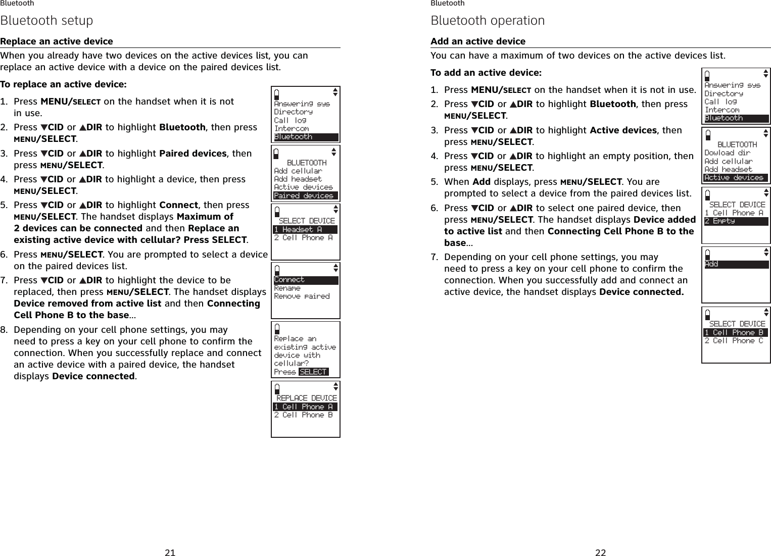 21BluetoothReplace an active deviceWhen you already have two devices on the active devices list, you can replace an active device with a device on the paired devices list.To replace an active device:Press MENU/SELECT on the handset when it is not in use.Press  CID or  DIR to highlight Bluetooth, then press MENU/SELECT.Press  CID or  DIR to highlight Paired devices, then press MENU/SELECT.Press CID or  DIRto highlight a device, then press MENU/SELECT.Press  CID or  DIR to highlight Connect,then press MENU/SELECT. The handset displays Maximum of 2 devices can be connected and then Replace an existing active device with cellular? Press SELECT.Press MENU/SELECT. You are prompted to select a device on the paired devices list.Press  CID or  DIR to highlight the device to be replaced, then press MENU/SELECT. The handset displays Device removed from active list and then Connecting Cell Phone B to the base...Depending on your cell phone settings, you may need to press a key on your cell phone to confirm the connection. When you successfully replace and connect an active device with a paired device, the handset displays Device connected.1.2.3.4.5.6.7.8.Answering sysDirectory Call logIntercomBluetoothSELECT DEVICE1 Headset A2 Cell Phone ACBLUETOOTHAdd cellular Add headsetActive devicesPaired devicesConnectRenameRemove pairedREPLACE DEVICE1 Cell Phone A2 Cell Phone BCRepla c e a n existing active device with cellular?Press SELECTBluetooth setup22BluetoothAdd an active deviceYou can have a maximum of two devices on the active devices list. To add an active device:Press MENU/SELECT on the handset when it is not in use.Press  CID or  DIR to highlight Bluetooth, then press MENU/SELECT.Press  CID or  DIR to highlight Active devices, then press MENU/SELECT.Press CID or  DIRto highlight an empty position, then press MENU/SELECT.When Add displays, press MENU/SELECT. You are prompted to select a device from the paired devices list.Press  CID or  DIR to select one paired device, then press MENU/SELECT. The handset displays Device added to active list and then Connecting Cell Phone B to the base...Depending on your cell phone settings, you may need to press a key on your cell phone to confirm the connection. When you successfully add and connect an active device, the handset displays Device connected.1.2.3.4.5.6.7.Answering sysDirectory Call logIntercomBluetoothSELECT DEVICE1 Cell Phone B2 Cell Phone CCSELECT DEVICE1 Cell Phone A2 EmptyBLUETOOTHDowload dir Add cellular Add headsetActive devicesAddBluetooth operation