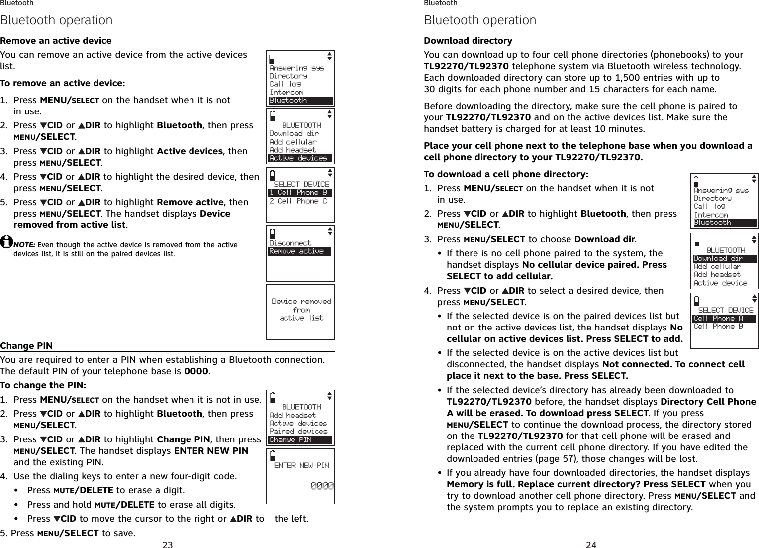 23BluetoothRemove an active deviceYou can remove an active device from the active devices list.To remove an active device:Press MENU/SELECT on the handset when it is not in use.Press  CID or  DIR to highlight Bluetooth, then press MENU/SELECT.Press  CID or  DIR to highlight Active devices, then press MENU/SELECT.Press CID or  DIRto highlight the desired device, then press MENU/SELECT.Press  CID or  DIR to highlight Remove active, then press MENU/SELECT. The handset displays Device removed from active list.NOTE: Even though the active device is removed from the active devices list, it is still on the paired devices list.Change PINYou are required to enter a PIN when establishing a Bluetooth connection. The default PIN of your telephone base is 0000.To change the PIN:Press MENU/SELECT on the handset when it is not in use.Press  CID or  DIR to highlight Bluetooth, then press MENU/SELECT.Press  CID or  DIR to highlight Change PIN, then press MENU/SELECT. The handset displays ENTER NEW PINand the existing PIN.Use the dialing keys to enter a new four-digit code.Press MUTE/DELETE to erase a digit.Press and hold MUTE/DELETE to erase all digits.Press  CID to move the cursor to the right or DIR to the left.Press MENU/SELECT to save.1.2.3.4.5.1.2.3.4.•••5.Answering sysDirectory Call logIntercomBluetoothBLUETOOTHDownload dir    Add cellular Add headsetActive devicesSELECT DEVICE1 Cell Phone B2 Cell Phone CCDisconnectRemove activeDevice removedfro mactive listBLUETOOTHAdd headsetActive devicesPaired devicesChange PINENTER NEW PIN0000Bluetooth operation24BluetoothDownload directoryYou can download up to four cell phone directories (phonebooks) to your TL92270/TL92370 telephone system via Bluetooth wireless technology. Each downloaded directory can store up to 1,500 entries with up to 30 digits for each phone number and 15 characters for each name.Before downloading the directory, make sure the cell phone is paired to your TL92270/TL92370 and on the active devices list. Make sure the handset battery is charged for at least 10 minutes.Place your cell phone next to the telephone base when you download a cell phone directory to your TL92270/TL92370.To download a cell phone directory:Press MENU/SELECT on the handset when it is not in use.Press  CID or  DIR to highlight Bluetooth, then press MENU/SELECT.Press MENU/SELECT to choose Download dir.If there is no cell phone paired to the system, the handset displays No cellular device paired. Press SELECT to add cellular.Press  CID or  DIR to select a desired device, then press MENU/SELECT.If the selected device is on the paired devices list but not on the active devices list, the handset displays No cellular on active devices list. Press SELECT to add.If the selected device is on the active devices list but disconnected, the handset displays Not connected. To connect cell place it next to the base. Press SELECT.If the selected device’s directory has already been downloaded to TL92270/TL92370 before, the handset displays Directory Cell Phone A will be erased. To download press SELECT. If you press MENU/SELECT to continue the download process, the directory stored on the TL92270/TL92370 for that cell phone will be erased and replaced with the current cell phone directory. If you have edited the downloaded entries (page 57), those changes will be lost.If you already have four downloaded directories, the handset displays Memory is full. Replace current directory? Press SELECT when you try to download another cell phone directory. Press MENU/SELECT and the system prompts you to replace an existing directory.1.2.3.•4.••••BLUETOOTHDownload dir     Add cellular Add headsetActive devicesAnswering sysDirectory Call logIntercomBluetoothSELECT DEVICECell Phone ACell Phone BCBluetooth operation