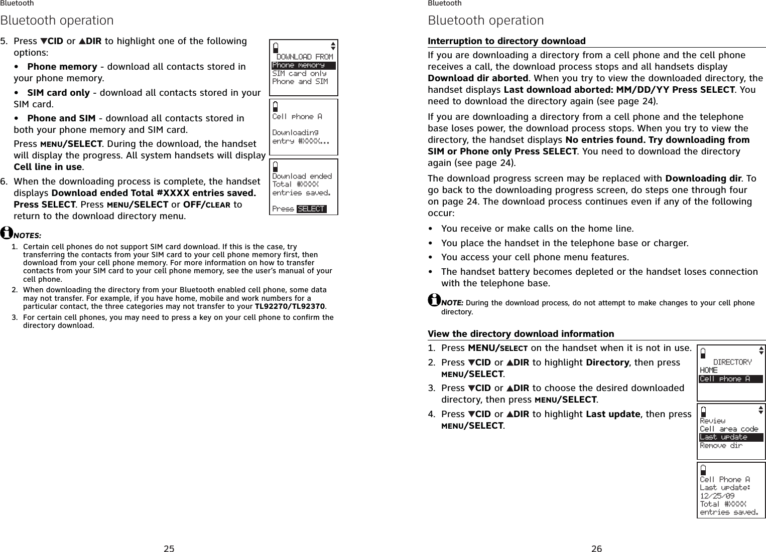 25BluetoothPress  CID or  DIR to highlight one of the following options:Phone memory - download all contacts stored in your phone memory.SIM card only - download all contacts stored in your SIM card.Phone and SIM - download all contacts stored in both your phone memory and SIM card.Press MENU/SELECT. During the download, the handset will display the progress. All system handsets will display Cell line in use.When the downloading process is complete, the handset displays Download ended Total #XXXX entries saved. Press SELECT. Press MENU/SELECT or OFF/CLEAR to return to the download directory menu.NOTES:Certain cell phones do not support SIM card download. If this is the case, try transferring the contacts from your SIM card to your cell phone memory first, then download from your cell phone memory. For more information on how to transfer contacts from your SIM card to your cell phone memory, see the user’s manual of your cell phone.When downloading the directory from your Bluetooth enabled cell phone, some data may not transfer. For example, if you have home, mobile and work numbers for a particular contact, the three categories may not transfer to your TL92270/TL92370.For certain cell phones, you may need to press a key on your cell phone to confirm the directory download.5.•••6.1.2.3.Cell phone A Downloadingentry #XXXX...Download ended Total #XXXXentries saved.Press SELECTDOWNLOAD FROMPhone  memory     SIM card onlyPhone and SIMsBluetooth operation26BluetoothInterruption to directory downloadIf you are downloading a directory from a cell phone and the cell phone receives a call, the download process stops and all handsets display Download dir aborted. When you try to view the downloaded directory, the handset displays Last download aborted: MM/DD/YY Press SELECT. You need to download the directory again (see page 24).If you are downloading a directory from a cell phone and the telephone base loses power, the download process stops. When you try to view the directory, the handset displays No entries found. Try downloading from SIM or Phone only Press SELECT. You need to download the directory again (see page 24).The download progress screen may be replaced with Downloading dir. To go back to the downloading progress screen, do steps one through four onpage 24. The download process continues even if any of the following occur:You receive or make calls on the home line.You place the handset in the telephone base or charger.You access your cell phone menu features.The handset battery becomes depleted or the handset loses connection with the telephone base.NOTE: During the download process, do not attempt to make changes to your cell phone directory.View the directory download informationPress MENU/SELECT on the handset when it is not in use.Press  CID or  DIR to highlight Directory, then press MENU/SELECT.Press  CID or  DIR to choose the desired downloaded directory, then press MENU/SELECT.Press  CID or  DIR to highlight Last update, then press MENU/SELECT.••••1.2.3.4.Bluetooth operationCell Phone ALast update:12/25/09Total #XXXXentries saved.DIRECTORYHOMECell phone AReviewCell area code   Last updateRemove dir
