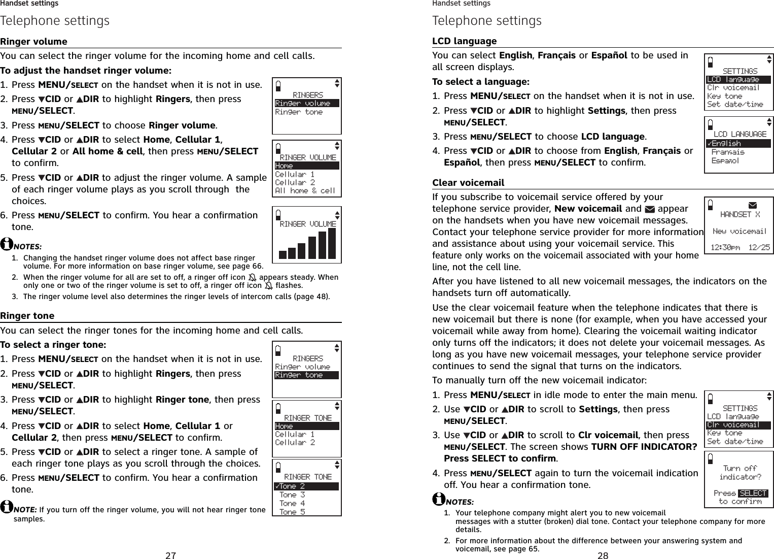 27Handset settingsTelephone settingsRinger volumeYou can select the ringer volume for the incoming home and cell calls. To adjust the handset ringer volume:Press MENU/SELECT on the handset when it is not in use.Press  CID or DIR to highlight Ringers, then press MENU/SELECT.Press MENU/SELECT to choose Ringer volume.Press  CID or DIR to select Home,Cellular 1,Cellular 2 or All home &amp; cell, then press MENU/SELECTto confirm.Press  CID or DIR to adjust the ringer volume. A sample of each ringer volume plays as you scroll through  the choices.Press MENU/SELECT to confirm. You hear a confirmation tone.NOTES:Changing the handset ringer volume does not affect base ringer volume. For more information on base ringer volume, see page 66.When the ringer volume for all are set to off, a ringer off icon   appears steady. When only one or two of the ringer volume is set to off, a ringer off icon   flashes.The ringer volume level also determines the ringer levels of intercom calls (page 48).Ringer toneYou can select the ringer tones for the incoming home and cell calls.To select a ringer tone:Press MENU/SELECT on the handset when it is not in use.Press  CID or DIR to highlight Ringers, then press MENU/SELECT.Press  CID or DIR to highlight Ringer tone, then press MENU/SELECT.Press  CID or DIR to select Home,Cellular 1 or Cellular 2, then press MENU/SELECT to confirm.Press  CID or DIR to select a ringer tone. A sample of each ringer tone plays as you scroll through the choices.Press MENU/SELECT to confirm. You hear a confirmation tone.NOTE: If you turn off the ringer volume, you will not hear ringer tone samples.1.2.3.4.5.6.1.2.3.1.2.3.4.5.6.RINGERSRinger volumeRinger toneRINGER VOLUMEHomeCellular 1Cellular 2All home &amp; cellRINGERSRinger volumeRinger toneRINGER TONEHomeCellular 1Cellular 2RINGER TONE3To n e 2 Tone 3 Tone 4 Tone 5RINGER VOLUMEHandset settings28Handset settingsTelephone settingsLCD languageYou can select English,Français or Español to be used in all screen displays.To select a language:Press MENU/SELECT on the handset when it is not in use.Press  CID or DIR to highlight Settings, then press MENU/SELECT.Press MENU/SELECT to choose LCD language.Press  CID or DIR to choose from English,Français or Español, then press MENU/SELECT to confirm.Clear voicemailIf you subscribe to voicemail service offered by your telephone service provider, New voicemail and   appear on the handsets when you have new voicemail messages. Contact your telephone service provider for more information and assistance about using your voicemail service. This feature only works on the voicemail associated with your home line, not the cell line.After you have listened to all new voicemail messages, the indicators on the handsets turn off automatically.Use the clear voicemail feature when the telephone indicates that there is new voicemail but there is none (for example, when you have accessed your voicemail while away from home). Clearing the voicemail waiting indicator only turns off the indicators; it does not delete your voicemail messages. As long as you have new voicemail messages, your telephone service provider continues to send the signal that turns on the indicators.To manually turn off the new voicemail indicator:Press MENU/SELECT in idle mode to enter the main menu.Use  CID or DIR to scroll to Settings, then press MENU/SELECT.Use CID or DIR to scroll to Clr voicemail, then press MENU/SELECT. The screen shows TURN OFF INDICATOR?Press SELECT to confirm.Press MENU/SELECT again to turn the voicemail indication off. You hear a confirmation tone.NOTES:Your telephone company might alert you to new voicemail messages with a stutter (broken) dial tone. Contact your telephone company for more details.For more information about the difference between your answering system and voicemail, see page 65.1.2.3.4.1.2.3.4.1.2.SETTINGSLCD languageClr voicemailKey toneSet date/timeLCD LANGUAGE3English Francais Espanol,Tur n offindicator?Press SELECTto confirmSETTINGSLCD languageClr voicemailKey toneSet date/timeHANDSET XNew voicemail12:30pm  12/25
