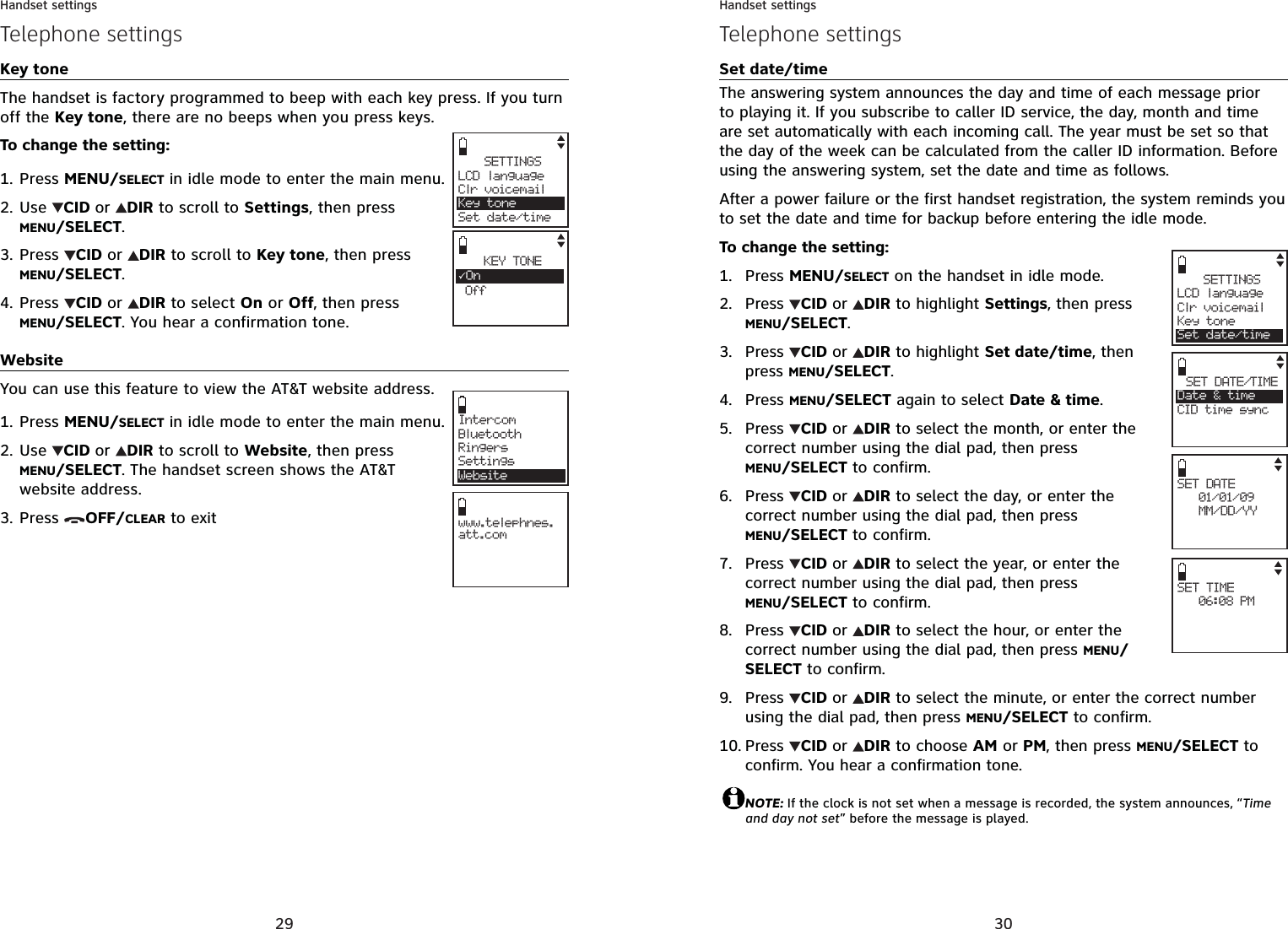 29Handset settingsTelephone settingsKey toneThe handset is factory programmed to beep with each key press. If you turn off the Key tone, there are no beeps when you press keys.To change the setting:Press MENU/SELECT in idle mode to enter the main menu.Use  CID or DIR to scroll to Settings, then press MENU/SELECT.Press  CID or DIR to scroll to Key tone, then press MENU/SELECT.Press  CID or DIR to select On or Off, then press MENU/SELECT. You hear a confirmation tone.WebsiteYou can use this feature to view the AT&amp;T website address.Press MENU/SELECT in idle mode to enter the main menu.Use  CID or DIR to scroll to Website, then press MENU/SELECT. The handset screen shows the AT&amp;T website address.Press  OFF/CLEAR to exit1.2.3.4.1.2.3.SETTINGSLCD languageClr voicemailKey toneSet date/timeKEY TONE3On OffIntercomBluetoothRingersSettingsWebsitewww.telephnes.att.com30Handset settingsTelephone settingsSet date/timeThe answering system announces the day and time of each message prior to playing it. If you subscribe to caller ID service, the day, month and time are set automatically with each incoming call. The year must be set so that the day of the week can be calculated from the caller ID information. Before using the answering system, set the date and time as follows.After a power failure or the first handset registration, the system reminds you to set the date and time for backup before entering the idle mode.To change the setting:Press MENU/SELECT on the handset in idle mode.Press  CID or DIR to highlight Settings, then press MENU/SELECT.Press  CID or DIR to highlight Set date/time, then press MENU/SELECT.Press MENU/SELECT again to select Date &amp; time.Press CID or DIR to select the month, or enter the correct number using the dial pad, then press MENU/SELECT to confirm.Press CID or DIR to select the day, or enter the correct number using the dial pad, then press MENU/SELECT to confirm.Press CID or DIR to select the year, or enter the correct number using the dial pad, then press MENU/SELECT to confirm.Press CID or DIR to select the hour, or enter the correct number using the dial pad, then press MENU/SELECT to confirm.Press CID or DIR to select the minute, or enter the correct number using the dial pad, then press MENU/SELECT to confirm.Press  CID or DIR to choose AM or PM, then press MENU/SELECT to confirm. You hear a confirmation tone. NOTE: If the clock is not set when a message is recorded, the system announces, “Time and day not set” before the message is played.1.2.3.4.5.6.7.8.9.10.SETTINGSLCD languageClr voicemailKey toneSet date/timeSET DATE   01/01/09   MM/DD/YY SET TIME   06:08 PM SET DATE/TIMEDate &amp; timeCID time sync