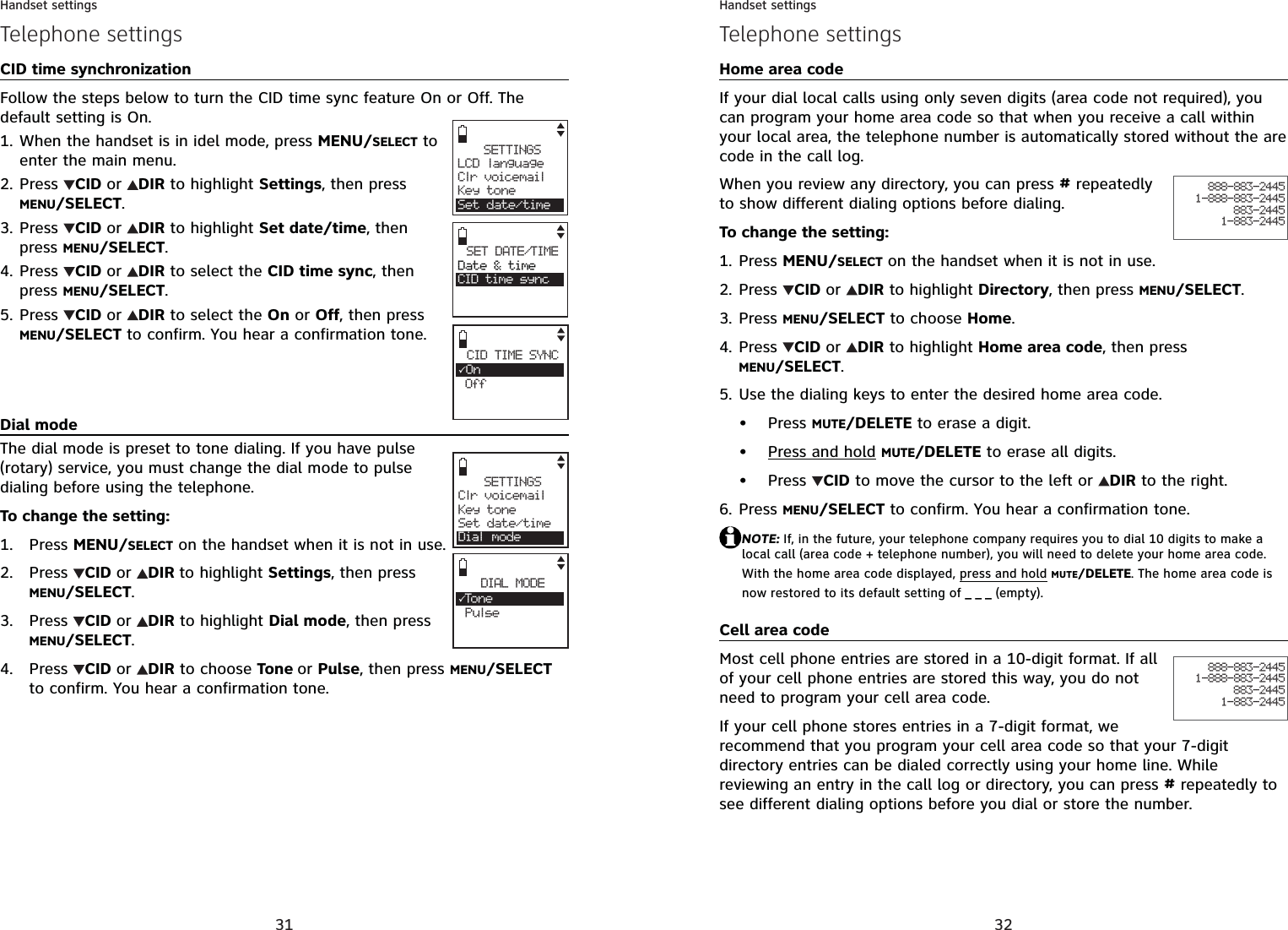 31Handset settingsTelephone settingsCID time synchronizationFollow the steps below to turn the CID time sync feature On or Off. The default setting is On.When the handset is in idel mode, press MENU/SELECT to enter the main menu.Press  CID or DIR to highlight Settings, then press MENU/SELECT.Press  CID or DIR to highlight Set date/time, then press MENU/SELECT.Press CID or DIR to select the CID time sync, then press MENU/SELECT.Press CID or DIR to select the On or Off, then press MENU/SELECT to confirm. You hear a confirmation tone.Dial modeThe dial mode is preset to tone dialing. If you have pulse (rotary) service, you must change the dial mode to pulse dialing before using the telephone.To change the setting:Press MENU/SELECT on the handset when it is not in use.Press  CID or DIR to highlight Settings, then press MENU/SELECT.Press  CID or DIR to highlight Dial mode, then press MENU/SELECT.Press  CID or DIR to choose Tone or Pulse, then press MENU/SELECTto confirm. You hear a confirmation tone.1.2.3.4.5.1.2.3.4.SETTINGSClr voicemailKey toneSet date/timeDial modeDIAL MODE3To n e PulseSETTINGSLCD languageClr voicemailKey toneSet date/timeSET DATE/TIMEDate &amp; timeCID time syncCID TIME SYNC3On Off32Handset settingsHome area codeIf your dial local calls using only seven digits (area code not required), you can program your home area code so that when you receive a call within your local area, the telephone number is automatically stored without the are code in the call log.When you review any directory, you can press # repeatedly to show different dialing options before dialing.To change the setting:Press MENU/SELECT on the handset when it is not in use.Press  CID or DIR to highlight Directory, then press MENU/SELECT.Press MENU/SELECT to choose Home.Press  CID or DIR to highlight Home area code, then press MENU/SELECT.Use the dialing keys to enter the desired home area code.Press MUTE/DELETE to erase a digit.Press and hold MUTE/DELETE to erase all digits.Press  CID to move the cursor to the left or  DIR to the right.Press MENU/SELECT to confirm. You hear a confirmation tone.NOTE: If, in the future, your telephone company requires you to dial 10 digits to make a local call (area code + telephone number), you will need to delete your home area code. With the home area code displayed, press and holdMUTE/DELETE. The home area code is now restored to its default setting of _ _ _ (empty).Cell area codeMost cell phone entries are stored in a 10-digit format. If all of your cell phone entries are stored this way, you do not need to program your cell area code.If your cell phone stores entries in a 7-digit format, we recommend that you program your cell area code so that your 7-digit directory entries can be dialed correctly using your home line. While reviewing an entry in the call log or directory, you can press # repeatedly to see different dialing options before you dial or store the number.1.2.3.4.5.•••6.888-883-24451-888-883-2445883-24451-883-2445Telephone settings888-883-24451-888-883-2445883-24451-883-2445