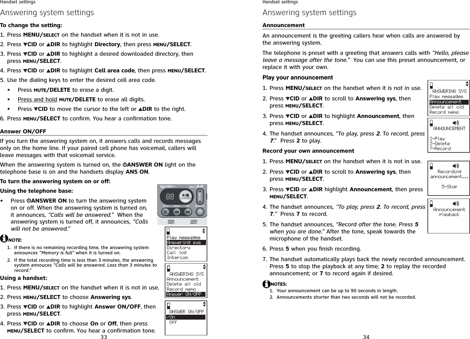 33Handset settingsTo change the setting:Press MENU/SELECT on the handset when it is not in use.Press  CID or DIR to highlight Directory, then press MENU/SELECT.Press  CID or DIR to highlight a desired downloaded directory, then press MENU/SELECT.Press  CID or DIR to highlight Cell area code, then press MENU/SELECT.Use the dialing keys to enter the desired cell area code.Press MUTE/DELETE to erase a digit.Press and hold MUTE/DELETE to erase all digits.Press  CID to move the cursor to the left or  DIR to the right.Press MENU/SELECT to confirm. You hear a confirmation tone.Answer ON/OFFIf you turn the answering system on, it answers calls and records messages only on the home line. If your paired cell phone has voicemail, callers will leave messages with that voicemail service.When the answering system is turned on, the  ANSWER ON light on the telephone base is on and the handsets display ANS ON.To turn the answering system on or off:Using the telephone base:Press  ANSWER ON to turn the answering system on or off. When the answering system is turned on, it announces, “Calls will be answered.”  When the answering system is turned off, it announces, “Callswill not be answered.”NOTE:If there is no remaining recording time, the answering system announces “Memory is full“ when it is turned on.If the total recording time is less than 3 minutes, the answering system annouces “Calls will be answered. Less than 3 minutes to record.”Using a handset:Press MENU/SELECT on the handset when it is not in use.Press MENU/SELECT to choose Answering sys.Press  CID or DIR to highlight Answer ON/OFF, then press MENU/SELECT.Press  CID or DIR to choose On or Off, then press MENU/SELECT to confirm. You hear a confirmation tone.1.2.3.4.5.•••6.•1.2.1.2.3.4.Play messagesAnswering sys     Directory Call logIntercomANSWERING SYSAnnouncementDelete all oldRecord memoAnswer ON/OFFANSWER ON/OFF3On OffAnswering system settings34Handset settingsAnnouncementAn announcement is the greeting callers hear when calls are answered by the answering system.The telephone is preset with a greeting that answers calls with “Hello, please leave a message after the tone.”  You can use this preset announcement, or replace it with your own. Play your announcementPress MENU/SELECT on the handset when it is not in use.Press  CID or DIR to scroll to Answering sys, then press MENU/SELECT.Press  CID or DIR to highlight Announcement, then press MENU/SELECT.The handset announces, “To play, press 2. To record, press 7.” Press 2 to play.Record your own announcementPress MENU/SELECT on the handset when it is not in use.Press  CID or DIR to scroll to Answering sys, then press MENU/SELECT.Press  CID or DIR highlight Announcement, then press MENU/SELECT.The handset announces, “To play, press 2. To record, press 7.”  Press 7 to record.The handset announces, “Record after the tone. Press 5when you are done.” After the tone, speak towards the microphone of the handset.Press 5 when you finish recording. The handset automatically plays back the newly recorded announcement. Press 5 to stop the playback at any time; 2 to replay the recorded announcement; or 7 to record again if desired.NOTES:Your announcement can be up to 90 seconds in length.Announcements shorter than two seconds will not be recorded.1.2.3.4.1.2.3.4.5.6.7.1.2.Answering system settingsANNOUNCEMENT2- Play3-Delete7-RecordANSWERING SYSPlay messagesAnnouncementDelete all oldRecord memoRecordingannouncement...5-StopAnnouncement play b ack