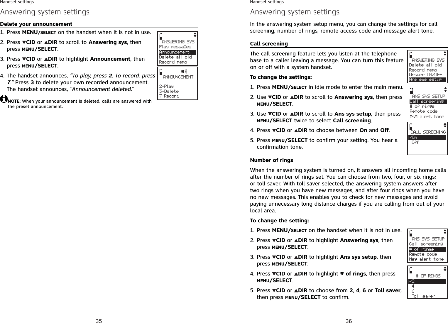 35Handset settingsAnswering system settingsDelete your announcementPress MENU/SELECT on the handset when it is not in use.Press  CID or DIR to scroll to Answering sys, then press MENU/SELECT.Press  CID or DIR to highlight Announcement, then press MENU/SELECT.The handset announces, “To play, press 2. To record, press 7.” Press 3 to delete your own recorded announcement. The handset announces, “Announcement deleted.”NOTE: When your announcement is deleted, calls are answered with the preset announcement.1.2.3.4. ANNOUNCEMENT2- Play3-Delete7-RecordANSWERING SYSPlay messagesAnnouncementDelete all oldRecord memo36Handset settingsAnswering system settingsIn the answering system setup menu, you can change the settings for call screening, number of rings, remote access code and message alert tone.Call screeningThe call screening feature lets you listen at the telephone base to a caller leaving a message. You can turn this feature on or off with a system handset.To change the settings:Press MENU/SELECT in idle mode to enter the main menu.Use CID or DIR to scroll to Answering sys, then press MENU/SELECT.Use CID or DIR to scroll to Ans sys setup, then press MENU/SELECT twice to select Call screening.Press  CID or DIR to choose between On and Off.Press MENU/SELECT to confirm your setting. You hear a confirmation tone.Number of ringsWhen the answering system is turned on, it answers all incomfing home calls after the number of rings set. You can choose from two, four, or six rings; or toll saver. With toll saver selected, the answering system answers after two rings when you have new messages, and after four rings when you have no new messages. This enables you to check for new messages and avoid paying unnecessary long distance charges if you are calling from out of your local area.To change the setting:Press MENU/SELECT on the handset when it is not in use.Press  CID or DIR to highlight Answering sys, then press MENU/SELECT.Press  CID or DIR to highlight Ans sys setup, then press MENU/SELECT.Press  CID or DIR to highlight # of rings, then press MENU/SELECT.Press CID or DIR to choose from 2,4,6 or Toll saver,then press MENU/SELECT to confirm.1.2.3.4.5.1.2.3.4.5.ANSWERING SYSDelete all oldRecord memoAnswer ON/OFFAns sys setupANS SYS SETUPCall screening# of ringsRemote codeMsg alert toneCALL SCREENING3On OffANS SYS SETUPCall screening# of ringsRemote code Msg alert tone# OF RINGS32 4 6 Toll saver