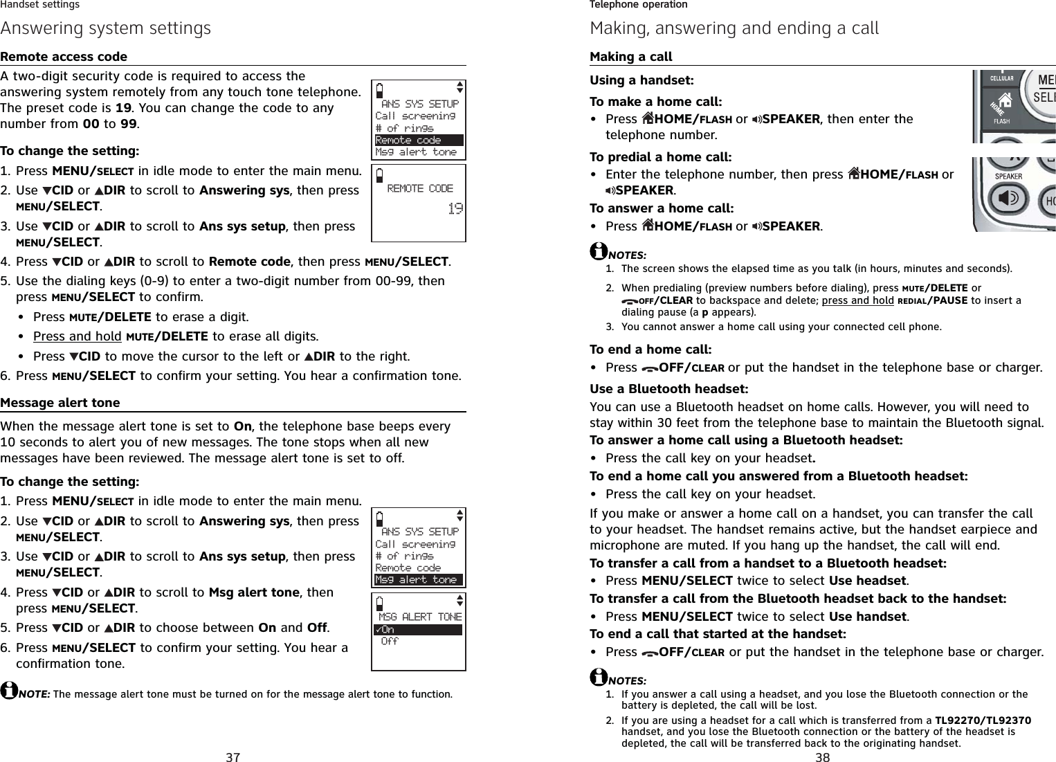 37Handset settingsAnswering system settingsANS SYS SETUPCall screening# of ringsRemote codeMsg alert toneREMOTE CODE        19ANS SYS SETUPCall screening# of ringsRemote codeMsg alert toneMSG ALERT TONE3On OffRemote access codeA two-digit security code is required to access the answering system remotely from any touch tone telephone. The preset code is 19. You can change the code to any number from 00 to 99.To change the setting:Press MENU/SELECT in idle mode to enter the main menu.Use CID or DIR to scroll to Answering sys, then press MENU/SELECT.Use CID or DIR to scroll to Ans sys setup, then press MENU/SELECT.Press  CID or DIR to scroll to Remote code, then press MENU/SELECT.Use the dialing keys (0-9) to enter a two-digit number from 00-99, then press MENU/SELECT to confirm.Press MUTE/DELETE to erase a digit.Press and hold MUTE/DELETE to erase all digits.Press  CID to move the cursor to the left or  DIR to the right.Press MENU/SELECT to confirm your setting. You hear a confirmation tone. Message alert toneWhen the message alert tone is set to On, the telephone base beeps every 10 seconds to alert you of new messages. The tone stops when all new messages have been reviewed. The message alert tone is set to off.To change the setting:Press MENU/SELECT in idle mode to enter the main menu.Use CID or DIR to scroll to Answering sys, then press MENU/SELECT.Use CID or DIR to scroll to Ans sys setup, then press MENU/SELECT.Press  CID or DIR to scroll to Msg alert tone, then press MENU/SELECT.Press  CID or DIR to choose between On and Off.Press MENU/SELECT to confirm your setting. You hear a confirmation tone.NOTE: The message alert tone must be turned on for the message alert tone to function.1.2.3.4.5.•••6.1.2.3.4.5.6.38Telephone operationMaking, answering and ending a callTelephone operationMaking a callUsing a handset:To make a home call:Press  HOME/FLASH or SPEAKER, then enter the telephone number.To predial a home call:Enter the telephone number, then press  HOME/FLASH orSPEAKER.To answer a home call:Press  HOME/FLASH or SPEAKER.NOTES:The screen shows the elapsed time as you talk (in hours, minutes and seconds).When predialing (preview numbers before dialing), press MUTE/DELETE or OFF/CLEAR to backspace and delete; press and hold REDIAL/PAUSE to insert a dialing pause (a p appears).You cannot answer a home call using your connected cell phone.To end a home call:Press  OFF/CLEAR or put the handset in the telephone base or charger.Use a Bluetooth headset:You can use a Bluetooth headset on home calls. However, you will need to stay within 30 feet from the telephone base to maintain the Bluetooth signal.To answer a home call using a Bluetooth headset:Press the call key on your headset.To end a home call you answered from a Bluetooth headset:Press the call key on your headset.If you make or answer a home call on a handset, you can transfer the call to your headset. The handset remains active, but the handset earpiece and microphone are muted. If you hang up the handset, the call will end.To transfer a call from a handset to a Bluetooth headset:Press MENU/SELECT twice to select Use headset.To transfer a call from the Bluetooth headset back to the handset:Press MENU/SELECT twice to select Use handset.To end a call that started at the handset:Press  OFF/CLEAR or put the handset in the telephone base or charger.NOTES:If you answer a call using a headset, and you lose the Bluetooth connection or the battery is depleted, the call will be lost.If you are using a headset for a call which is transferred from a TL92270/TL92370handset, and you lose the Bluetooth connection or the battery of the headset is depleted, the call will be transferred back to the originating handset.•••1.2.3.••••••1.2.
