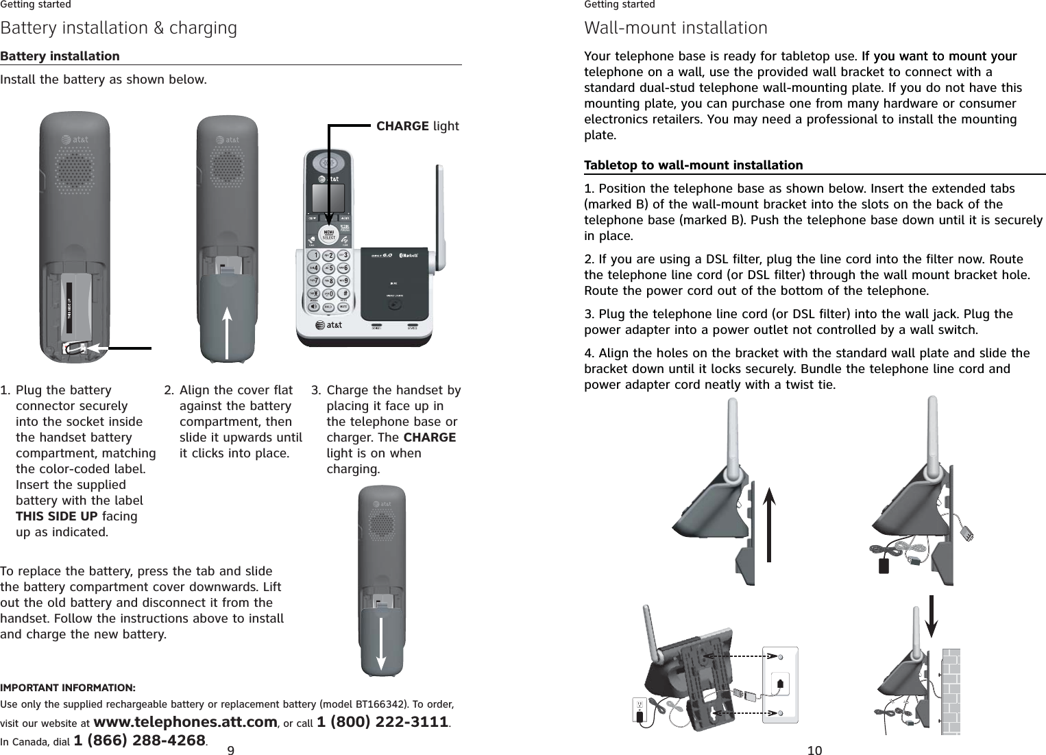 9Getting startedBattery installation &amp; chargingBattery installationInstall the battery as shown below.Plug the battery connector securely into the socket inside the handset battery compartment, matching the color-coded label. Insert the supplied battery with the label THIS SIDE UP facing up as indicated.1.To replace the battery, press the tab and slide the battery compartment cover downwards. Lift out the old battery and disconnect it from the handset. Follow the instructions above to install and charge the new battery.Align the cover flat against the battery compartment, then slide it upwards until it clicks into place.2. Charge the handset by placing it face up in the telephone base or charger. The CHARGElight is on when charging.3.IMPORTANT INFORMATION:Use only the supplied rechargeable battery or replacement battery (model BT166342). To order, visit our website at www.telephones.att.com, or call 1 (800) 222-3111.In Canada, dial 1 (866) 288-4268.CHARGE light10Getting startedWall-mount installationYour telephone base is ready for tabletop use. If you want to mount yourIf you want to mount your telephone on a wall, use the provided wall bracket to connect with a standard dual-stud telephone wall-mounting plate. If you do not have this mounting plate, you can purchase one from many hardware or consumer electronics retailers. You may need a professional to install the mounting plate.Tabletop to wall-mount installation1. Position the telephone base as shown below. Insert the extended tabs (marked B) of the wall-mount bracket into the slots on the back of the telephone base (marked B). Push the telephone base down until it is securely in place.2. If you are using a DSL filter, plug the line cord into the filter now. Route the telephone line cord (or DSL filter) through the wall mount bracket hole. Route the power cord out of the bottom of the telephone.3. Plug the telephone line cord (or DSL filter) into the wall jack. Plug the power adapter into a power outlet not controlled by a wall switch.4. Align the holes on the bracket with the standard wall plate and slide the bracket down until it locks securely. Bundle the telephone line cord and power adapter cord neatly with a twist tie.