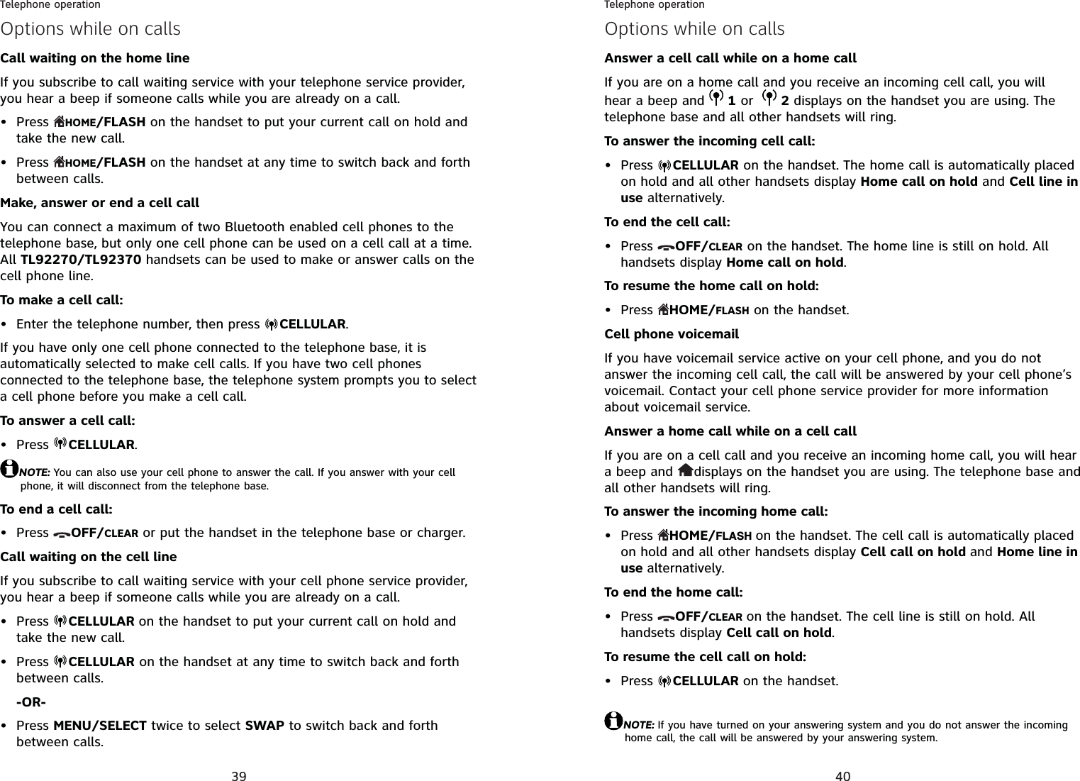 39Telephone operationOptions while on callsCall waiting on the home lineIf you subscribe to call waiting service with your telephone service provider, you hear a beep if someone calls while you are already on a call.Press  HOME/FLASH on the handset to put your current call on hold and take the new call.Press  HOME/FLASH on the handset at any time to switch back and forth between calls.Make, answer or end a cell call You can connect a maximum of two Bluetooth enabled cell phones to the telephone base, but only one cell phone can be used on a cell call at a time. All TL92270/TL92370 handsets can be used to make or answer calls on the cell phone line.To make a cell call:Enter the telephone number, then press  CELLULAR.If you have only one cell phone connected to the telephone base, it is automatically selected to make cell calls. If you have two cell phones connected to the telephone base, the telephone system prompts you to select a cell phone before you make a cell call.To answer a cell call:Press  CELLULAR.NOTE: You can also use your cell phone to answer the call. If you answer with your cell phone, it will disconnect from the telephone base.To end a cell call:Press  OFF/CLEAR or put the handset in the telephone base or charger.Call waiting on the cell lineIf you subscribe to call waiting service with your cell phone service provider, you hear a beep if someone calls while you are already on a call.Press  CELLULAR on the handset to put your current call on hold and take the new call.Press  CELLULAR on the handset at any time to switch back and forth between calls.-OR-Press MENU/SELECT twice to select SWAP to switch back and forth between calls.••••••••40Telephone operationOptions while on callsAnswer a cell call while on a home callIf you are on a home call and you receive an incoming cell call, you will hear a beep and  1 or 2 displays on the handset you are using. The telephone base and all other handsets will ring.To answer the incoming cell call:Press  CELLULAR on the handset. The home call is automatically placed on hold and all other handsets display Home call on hold and Cell line in use alternatively.To end the cell call:Press  OFF/CLEAR on the handset. The home line is still on hold. All handsets display Home call on hold.To resume the home call on hold:Press  HOME/FLASH on the handset.Cell phone voicemailIf you have voicemail service active on your cell phone, and you do not answer the incoming cell call, the call will be answered by your cell phone’s voicemail. Contact your cell phone service provider for more information about voicemail service.Answer a home call while on a cell callIf you are on a cell call and you receive an incoming home call, you will hear a beep and  displays on the handset you are using. The telephone base and all other handsets will ring.To answer the incoming home call:Press  HOME/FLASH on the handset. The cell call is automatically placed on hold and all other handsets display Cell call on hold and Home line in use alternatively.To end the home call:Press  OFF/CLEAR on the handset. The cell line is still on hold. All handsets display Cell call on hold.To resume the cell call on hold:Press  CELLULAR on the handset.NOTE: If you have turned on your answering system and you do not answer the incoming home call, the call will be answered by your answering system.••••••