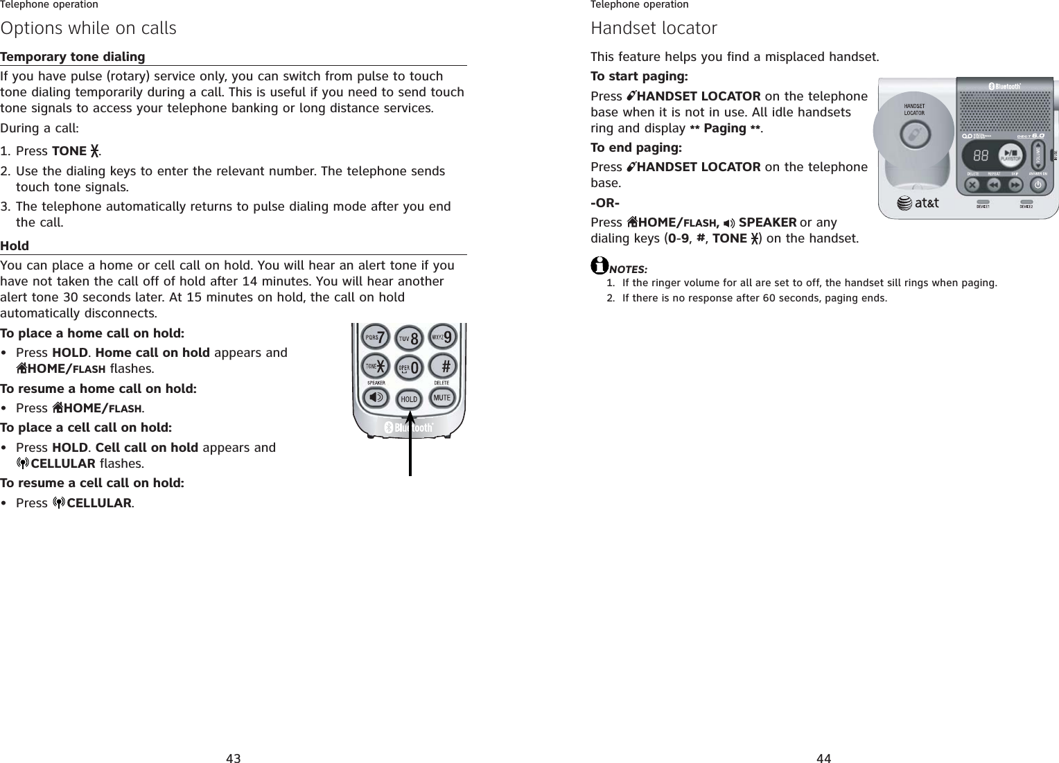 43Telephone operationOptions while on callsTemporary tone dialingIf you have pulse (rotary) service only, you can switch from pulse to touch tone dialing temporarily during a call. This is useful if you need to send touch tone signals to access your telephone banking or long distance services.During a call:Press TONE .Use the dialing keys to enter the relevant number. The telephone sends touch tone signals.The telephone automatically returns to pulse dialing mode after you end the call.HoldYou can place a home or cell call on hold. You will hear an alert tone if you have not taken the call off of hold after 14 minutes. You will hear another alert tone 30 seconds later. At 15 minutes on hold, the call on hold automatically disconnects.To place a home call on hold:Press HOLD.Home call on hold appears and HOME/FLASH flashes.To resume a home call on hold:Press  HOME/FLASH.To place a cell call on hold:Press HOLD.Cell call on hold appears and CELLULAR flashes.To resume a cell call on hold:Press  CELLULAR.1.2.3.••••44Telephone operationThis feature helps you find a misplaced handset.To start paging:Press  HANDSET LOCATOR on the telephone base when it is not in use. All idle handsets ring and display ** Paging **.To end paging:Press  HANDSET LOCATOR on the telephone base.-OR-Press  HOME/FLASH, SPEAKERor any dialing keys (0-9,#,TONE) on the handset.NOTES:If the ringer volume for all are set to off, the handset sill rings when paging.If there is no response after 60 seconds, paging ends.1.2.Handset locator
