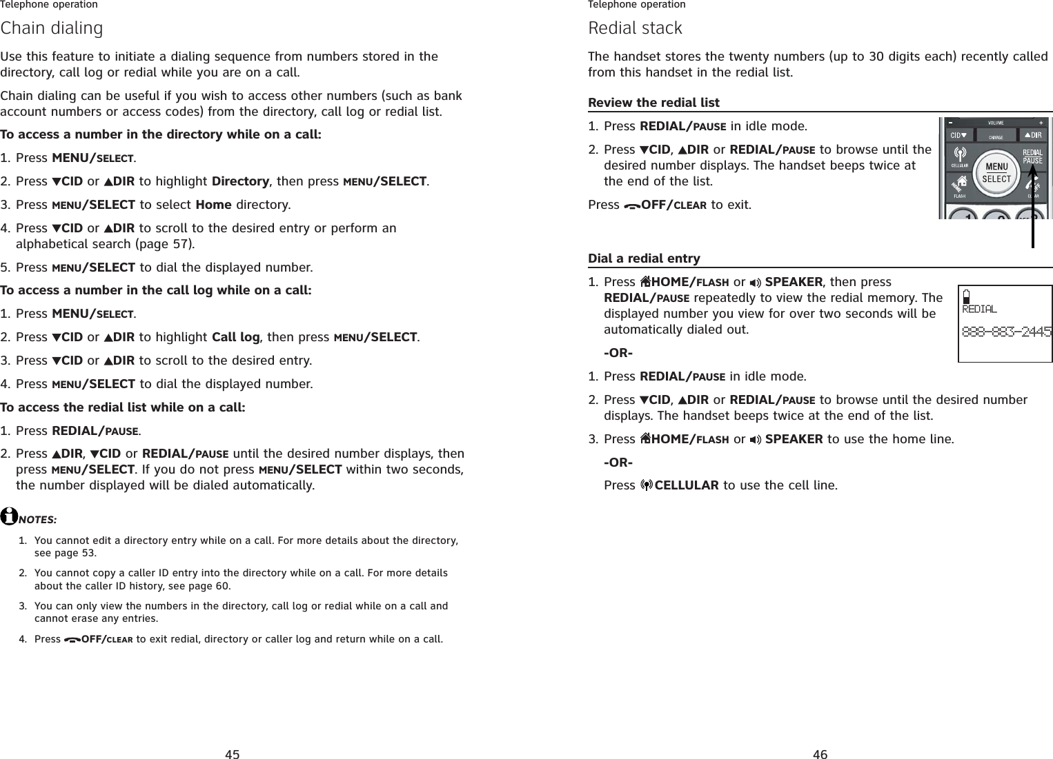 45Telephone operationChain dialingUse this feature to initiate a dialing sequence from numbers stored in the directory, call log or redial while you are on a call. Chain dialing can be useful if you wish to access other numbers (such as bank account numbers or access codes) from the directory, call log or redial list.To access a number in the directory while on a call:Press MENU/SELECT.Press  CID or DIR to highlight Directory, then press MENU/SELECT.Press MENU/SELECT to select Home directory. Press  CID or DIR to scroll to the desired entry or perform an alphabetical search (page 57).Press MENU/SELECT to dial the displayed number.To access a number in the call log while on a call:Press MENU/SELECT.Press  CID or DIR to highlight Call log, then press MENU/SELECT.Press  CID or DIR to scroll to the desired entry.Press MENU/SELECT to dial the displayed number.To access the redial list while on a call:Press REDIAL/PAUSE.Press  DIR,CID or REDIAL/PAUSE until the desired number displays, then press MENU/SELECT. If you do not press MENU/SELECT within two seconds, the number displayed will be dialed automatically.NOTES:You cannot edit a directory entry while on a call. For more details about the directory, see page 53.You cannot copy a caller ID entry into the directory while on a call. For more details about the caller ID history, see page 60.You can only view the numbers in the directory, call log or redial while on a call and cannot erase any entries.Press OFF/CLEAR to exit redial, directory or caller log and return while on a call.1.2.3.4.5.1.2.3.4.1.2.1.2.3.4.46Telephone operationRedial stackThe handset stores the twenty numbers (up to 30 digits each) recently called from this handset in the redial list.Review the redial listPress REDIAL/PAUSE in idle mode.Press CID,DIRor REDIAL/PAUSE to browse until the desired number displays. The handset beeps twice at the end of the list.Press  OFF/CLEAR to exit.Dial a redial entryPress HOME/FLASH or  SPEAKER, then pressREDIAL/PAUSE repeatedly to view the redial memory. The displayed number you view for over two seconds will be automatically dialed out.-OR-Press REDIAL/PAUSEin idle mode.Press CID,DIRor REDIAL/PAUSE to browse until the desired number displays. The handset beeps twice at the end of the list.Press  HOME/FLASH or   SPEAKER to use the home line.-OR-Press  CELLULAR to use the cell line.1.2.1.1.2.3.REDIAL888-883-2445