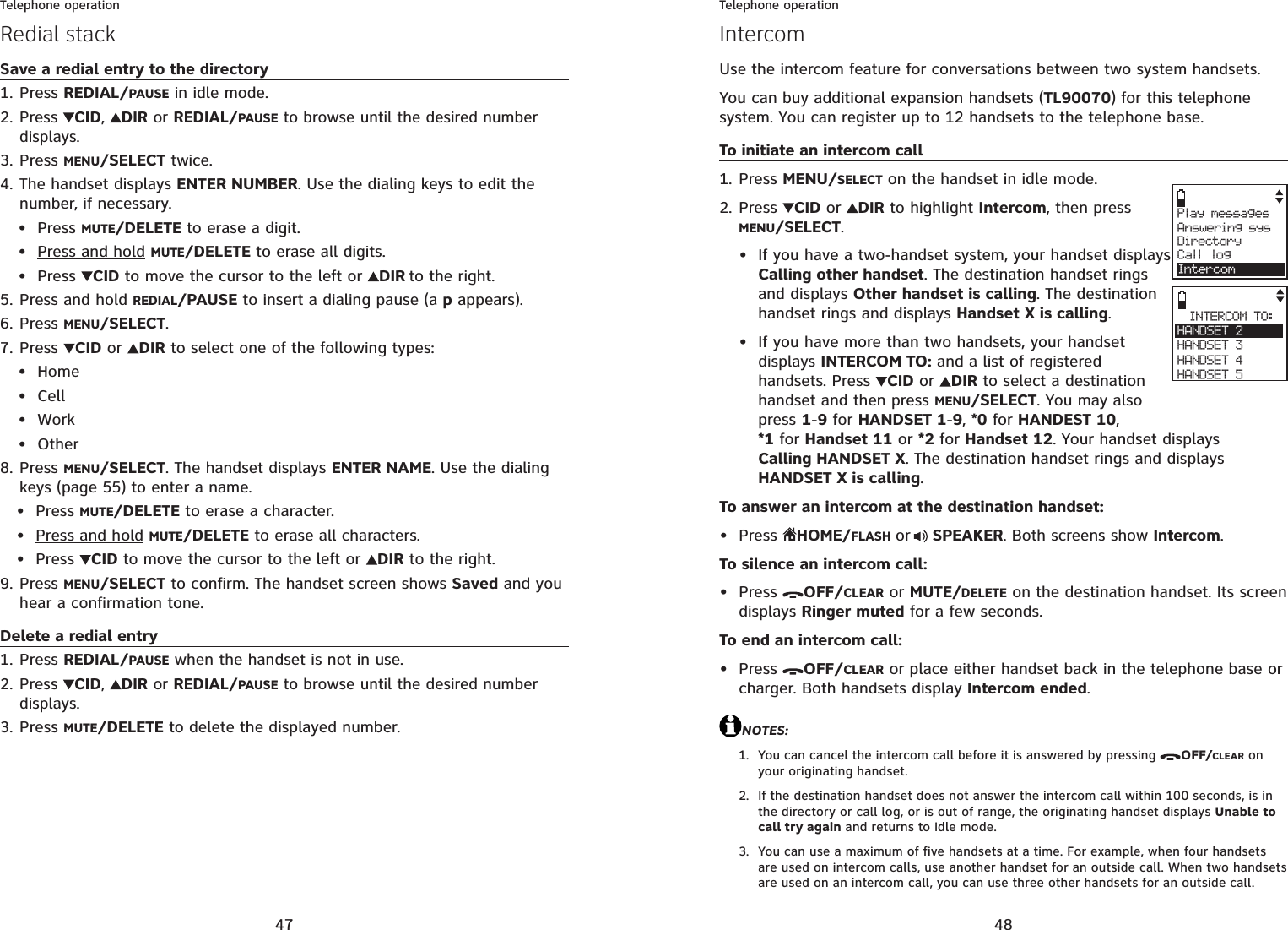 47Telephone operationSave a redial entry to the directoryPress REDIAL/PAUSE in idle mode.Press CID,DIRor REDIAL/PAUSE to browse until the desired number displays.Press MENU/SELECT twice.The handset displays ENTER NUMBER. Use the dialing keys to edit the number, if necessary.Press MUTE/DELETE to erase a digit.Press and hold MUTE/DELETE to erase all digits.Press  CID to move the cursor to the left or  DIR to the right.Press and hold REDIAL/PAUSE to insert a dialing pause (a p appears).Press MENU/SELECT.Press CID or DIR to select one of the following types:HomeCellWorkOtherPress MENU/SELECT. The handset displays ENTER NAME. Use the dialing keys (page 55) to enter a name.Press MUTE/DELETE to erase a character.Press and hold MUTE/DELETE to erase all characters.Press  CID to move the cursor to the left or  DIR to the right.Press MENU/SELECT to confirm. The handset screen shows Saved and you hear a confirmation tone.Delete a redial entryPress REDIAL/PAUSE when the handset is not in use.Press CID,DIRor REDIAL/PAUSE to browse until the desired number displays.Press MUTE/DELETE to delete the displayed number.1.2.3.4.•••5.6.7.••••8.•••9.1.2.3.Redial stack48Telephone operationUse the intercom feature for conversations between two system handsets.You can buy additional expansion handsets (TL90070) for this telephone system. You can register up to 12 handsets to the telephone base.To initiate an intercom callPress MENU/SELECT on the handset in idle mode.Press CID or  DIR to highlight Intercom, then press MENU/SELECT.If you have a two-handset system, your handset displays Calling other handset. The destination handset rings and displays Other handset is calling. The destination handset rings and displays Handset X is calling.If you have more than two handsets, your handset displays INTERCOM TO: and a list of registered handsets. Press  CID or  DIR to select a destination handset and then press MENU/SELECT. You may also press 1-9 for HANDSET 1-9,*0 for HANDEST 10,*1 for Handset 11 or *2 for Handset 12. Your handset displays Calling HANDSET X. The destination handset rings and displays HANDSET X is calling.To answer an intercom at the destination handset:Press HOME/FLASH or SPEAKER. Both screens show Intercom.To silence an intercom call:Press  OFF/CLEAR or MUTE/DELETE on the destination handset. Its screen displays Ringer muted for a few seconds.To end an intercom call:Press  OFF/CLEAR or place either handset back in the telephone base or charger. Both handsets display Intercom ended.NOTES:You can cancel the intercom call before it is answered by pressing  OFF/CLEAR on your originating handset.If the destination handset does not answer the intercom call within 100 seconds, is in the directory or call log, or is out of range, the originating handset displays Unable to call try again and returns to idle mode.You can use a maximum of five handsets at a time. For example, when four handsets are used on intercom calls, use another handset for an outside call. When two handsets are used on an intercom call, you can use three other handsets for an outside call.1.2.•••••1.2.3.IntercomINTERCOM TO:HANDSET 2HANDSET 3HANDSET 4HANDSET 5Play messagesAnswering sysDirectoryCall logIntercom