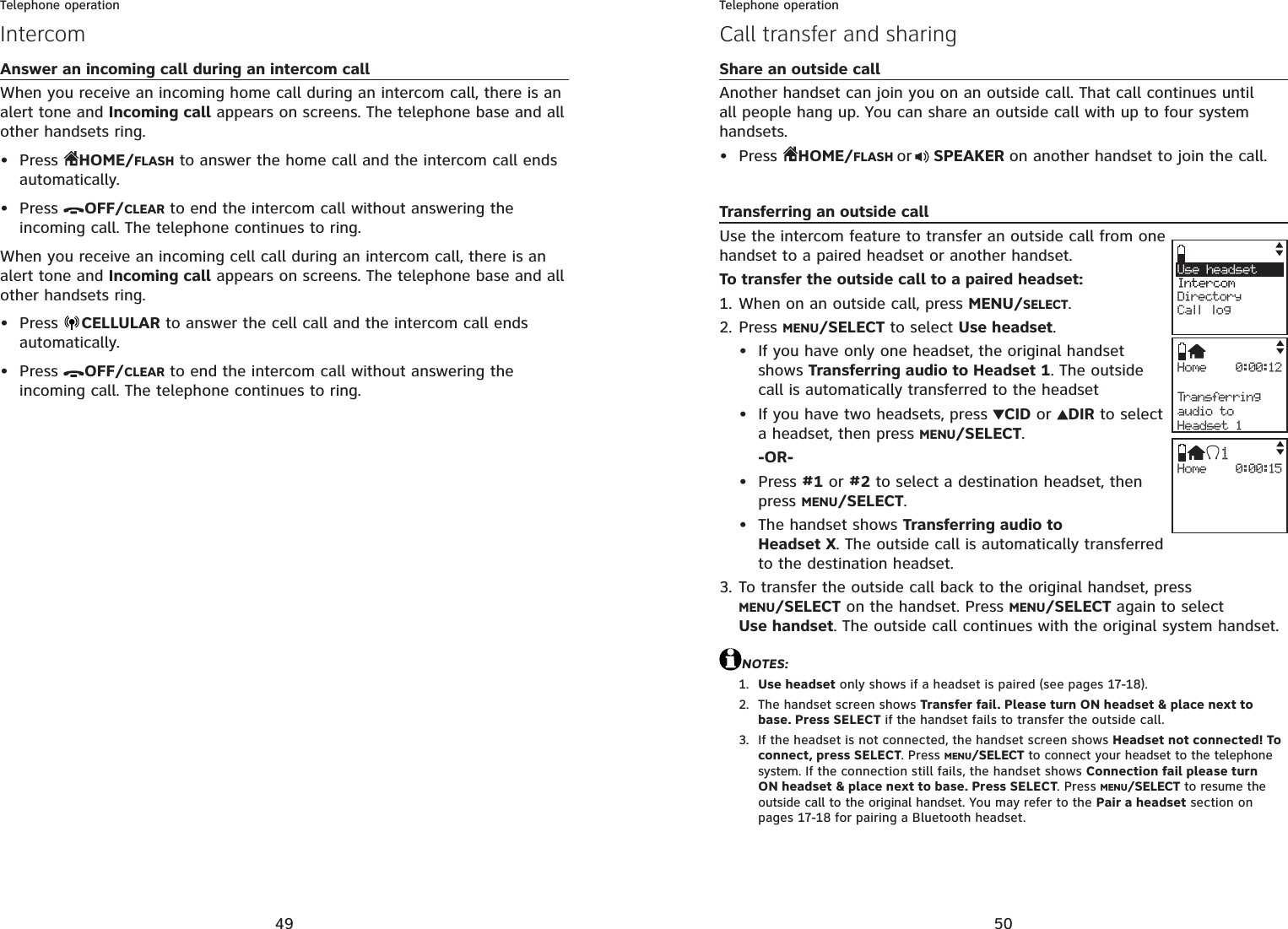 49Telephone operationAnswer an incoming call during an intercom callWhen you receive an incoming home call during an intercom call, there is an alert tone and Incoming call appears on screens. The telephone base and all other handsets ring.Press  HOME/FLASH to answer the home call and the intercom call ends automatically.Press  OFF/CLEAR to end the intercom call without answering the incoming call. The telephone continues to ring.When you receive an incoming cell call during an intercom call, there is an alert tone and Incoming call appears on screens. The telephone base and all other handsets ring.Press  CELLULAR to answer the cell call and the intercom call ends automatically.Press  OFF/CLEAR to end the intercom call without answering the incoming call. The telephone continues to ring.••••Intercom50Telephone operationCall transfer and sharingShare an outside callAnother handset can join you on an outside call. That call continues until all people hang up. You can share an outside call with up to four system handsets.Press  HOME/FLASH or  SPEAKER on another handset to join the call.Transferring an outside callUse the intercom feature to transfer an outside call from one handset to a paired headset or another handset.To transfer the outside call to a paired headset:When on an outside call, press MENU/SELECT.Press MENU/SELECT to select Use headset.If you have only one headset, the original handset shows Transferring audio to Headset 1. The outside call is automatically transferred to the headsetIf you have two headsets, press  CID or  DIR to select a headset, then press MENU/SELECT.-OR-Press #1 or #2 to select a destination headset, thenpress MENU/SELECT.The handset shows Transferring audio to Headset X. The outside call is automatically transferred to the destination headset.To transfer the outside call back to the original handset, press MENU/SELECT on the handset. Press MENU/SELECT again to select Use handset. The outside call continues with the original system handset.NOTES:Use headset only shows if a headset is paired (see pages 17-18).The handset screen shows Transfer fail. Please turn ON headset &amp; place next to base. Press SELECT if the handset fails to transfer the outside call.If the headset is not connected, the handset screen shows Headset not connected! To connect, press SELECT. Press MENU/SELECT to connect your headset to the telephone system. If the connection still fails, the handset shows Connection fail please turn ON headset &amp; place next to base. Press SELECT. Press MENU/SELECT to resume the outside call to the original handset. You may refer to the Pair a headset section on pages 17-18 for pairing a Bluetooth headset.•1.2.••••3.1.2.3.Use headset  IntercomDirectoryCall logHome 0:00:12Transferringaudio toHeadset 1Home 0:00:151