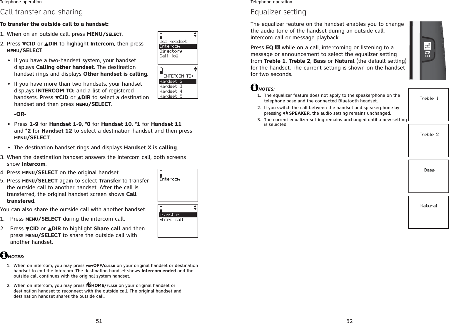 51Telephone operationCall transfer and sharingTo transfer the outside call to a handset:When on an outside call, press MENU/SELECT.Press CID or  DIR to highlight Intercom, then press MENU/SELECT.If you have a two-handset system, your handset displays Calling other handset. The destination handset rings and displays Other handset is calling.If you have more than two handsets, your handset displays INTERCOM TO: and a list of registered handsets. Press  CID or  DIR to select a destination handset and then press MENU/SELECT.-OR-Press 1-9 for Handset 1-9,*0 for Handset 10,*1 for Handset 11and *2 for Handset 12 to select a destination handset and then press MENU/SELECT.The destination handset rings and displays Handset X is calling.When the destination handset answers the intercom call, both screens show Intercom.Press MENU/SELECT on the original handset.Press MENU/SELECT again to select Transfer to transfer the outside call to another handset. After the call is transferred, the original handset screen shows Calltransfered.You can also share the outside call with another handset.Press MENU/SELECT during the intercom call.Press  CID or  DIR to highlight Share call and then press MENU/SELECT to share the outside call with another handset. NOTES:When on intercom, you may press  OFF/CLEAR on your original handset or destination handset to end the intercom. The destination handset shows Intercom ended and the outside call continues with the original system handset.When on intercom, you may press  HOME/FLASH on your original handset or destination handset to reconnect with the outside call. The original handset and destination handset shares the outside call.1.2.••••3.4.5.1.2.1.2.Use headset     IntercomDirectoryCall logINTERCOM TO:Handset 2Handset 3Handset 4Handset 5Tra n sfe rShare callIntercom52Telephone operationEqualizer settingThe equalizer feature on the handset enables you to change the audio tone of the handset during an outside call, intercom call or message playback.Press EQ   while on a call, intercoming or listening to a message or announcement to select the equalizer setting from Treble 1,Treble 2,Bass or Natural (the default setting) for the handset. The current setting is shown on the handset for two seconds.NOTES:The equalizer feature does not apply to the speakerphone on the telephone base and the connected Bluetooth headset.If you switch the call between the handset and speakerphone by pressing   SPEAKER, the audio setting remains unchanged.The current equalizer setting remains unchanged until a new setting is selected.1.2.3.Treble 1Treble 2BassNatural