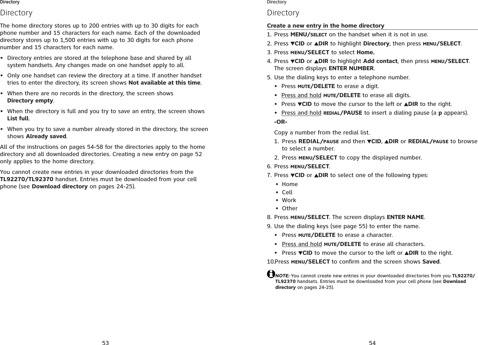 53DirectoryDirectoryThe home directory stores up to 200 entries with up to 30 digits for each phone number and 15 characters for each name. Each of the downloaded directory stores up to 1,500 entries with up to 30 digits for each phone number and 15 characters for each name.Directory entries are stored at the telephone base and shared by all system handsets. Any changes made on one handset apply to all.Only one handset can review the directory at a time. If another handset tries to enter the directory, its screen shows Not available at this time.When there are no records in the directory, the screen shows Directory empty.When the directory is full and you try to save an entry, the screen shows List full.When you try to save a number already stored in the directory, the screen shows Already saved.All of the instructions on pages 54-58 for the directories apply to the home directory and all downloaded directories. Creating a new entry on page 52only applies to the home directory.You cannot create new entries in your downloaded directories from the TL92270/TL92370 handset. Entries must be downloaded from your cell phone (see Download directory on pages 24-25).•••••Directory54DirectoryDirectoryCreate a new entry in the home directoryPress MENU/SELECT on the handset when it is not in use.Press CID or  DIR to highlight Directory, then press MENU/SELECT.Press MENU/SELECT to select Home.Press CID or  DIR to highlight Add contact, then press MENU/SELECT.The screen displays ENTER NUMBER.Use the dialing keys to enter a telephone number.Press MUTE/DELETE to erase a digit.Press and hold MUTE/DELETE to erase all digits.Press  CID to move the cursor to the left or  DIR to the right.Press and hold REDIAL/PAUSE to insert a dialing pause (a p appears).-OR-Copy a number from the redial list.1. Press REDIAL/PAUSE and then CID,DIR or REDIAL/PAUSE to browse to select a number.2. Press MENU/SELECT to copy the displayed number.Press MENU/SELECT.Press CID or  DIR to select one of the following types:HomeCellWorkOtherPress MENU/SELECT. The screen displays ENTER NAME.Use the dialing keys (see page 55) to enter the name. Press MUTE/DELETE to erase a character.Press and hold MUTE/DELETE to erase all characters.Press  CID to move the cursor to the left or DIR to the right.Press MENU/SELECT to confirm and the screen shows Saved.NOTE: You cannot create new entries in your downloaded directories from you TL92270/TL92370 handsets. Entries must be downloaded from your cell phone (see Download directory on pages 24-25).1.2.3.4.5.••••6.7.••••8.9.•••10.